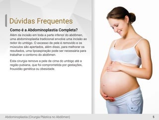 5
Como é a Abdominoplastia Completa?
Além da incisão em toda a parte inferior do abdômen,
uma abdominoplastia tradicional envolve uma incisão ao
redor do umbigo. O excesso de pele é removido e os
músculos são apertados, além disso, para melhorar os
resultados, uma lipoaspiração pode ser necessária para
trabalhar o contorno do abdômen.
Esta cirurgia remove a pele de cima do umbigo até a
região pubiana, que foi comprometida por gestações,
frouxidão genética ou obesidade.
Dúvidas Frequentes
Abdominoplastia (Cirurgia Plástica no Abdômen)
 