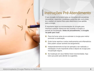 Instruções Pré-Atendimento
O seu cirurgião irá fornecer todas as instruções pré-operatórias
necessárias, responder a quaisquer perguntas que você possa
ter e realizar um exame físico para determinar a sua aptidão
para a cirurgia.
É importante seguir as recomendações do cirurgião para
minimizar qualquer chance de risco durante a cirurgia e o
período de recuperação. Antes do procedimento, o cirurgião
vai pedir para você:
Parar de fumar antes de se submeter à cirurgia para melhor
promover a cicatrização;
Evitar tomar aspirina e certos medicamentos anti-inﬂamatórios.
Eles podem causar aumento de sangramento;
Independentemente do tipo de operação a ser realizada, a
hidratação é muito importante antes e depois da cirurgia para
recuperação segura;
Se mudanças em seus hábitos forem recomendadas, faça
tudo que puder para atender às sugestões.
8Abdominoplastia (Cirurgia Plástica no Abdômen)
 