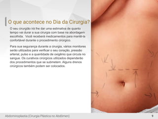 9
O que acontece no Dia da Cirurgia?
O seu cirurgião irá lhe dar uma estimativa de quanto
tempo vai durar a sua cirurgia com base na abordagem
escolhida. Você receberá medicamentos para mantê-la
confortável durante o procedimento cirúrgico.
Para sua segurança durante a cirurgia, vários monitores
serão utilizados para veriﬁcar o seu coração, pressão
arterial, pulso e a quantidade de oxigênio que circula no
sangue. Os curativos cirúrgicos utilizados dependerão
dos procedimentos que se submetem. Alguns drenos
cirúrgicos também podem ser colocados.
Abdominoplastia (Cirurgia Plástica no Abdômen)
 