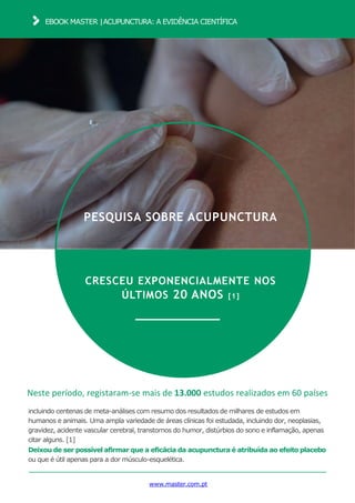 EBOOK MASTER |ACUPUNCTURA: A EVIDÊNCIA CIENTÍFICA
www.master.com.pt
PESQUISA SOBRE ACUPUNCTURA
CRESCEU EXPONENCIALMENTE NOS
ÚLTIMOS 20 ANOS [1]
Neste período, registaram-se mais de 13.000 estudos realizados em 60 países
incluindo centenas de meta-análises com resumo dos resultados de milhares de estudos em
humanos e animais. Uma ampla variedade de áreas clínicas foi estudada, incluindo dor, neoplasias,
gravidez, acidente vascular cerebral, transtornos do humor, distúrbios do sono e inflamação, apenas
citar alguns. [1]
Deixou de ser possível afirmar que a eficácia da acupunctura é atribuída ao efeito placebo
ou que é útil apenas para a dor músculo-esquelética.
 
