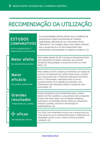 RECOMENDAÇÃO DA UTILIZAÇÃO
www.master.com.pt
EBOOK MASTER |ACUPUNCTURA: A EVIDÊNCIA CIENTÍFICA
ESTUDOS
COMPARATIVOS
entre a acupunctura e
tratamentos convencionais
Meta-análise datada de 2013 comparou tratamentos físicos
para osteoartrite do joelho e descobriu que, perante
estudos de alta qualidade, a acupunctura teve um maior
efeito. [3]
Maior efeito
Na osteoartrite do joelho
Maior
eficácia
No conflito subacromial
Meta-análise de 2015 comparou tratamentos com adição de
exercício no tratamento do conflito subacromial e concluiu
que a acupunctura foi o tratamento adjuvante mais eficaz
entre 17 intervenções, superando todos os outros
complementares como injecção de esteróides, anti-
inflamatórios não esteróides (AINEs) e terapia de ultra-
sonoterapia. [4]
Grandes
resultados
Tratamentos p/ a ciática
Estudo comparativo de 20 tratamentos para a ciática,
datado de 2016, classificou a acupunctura como a segunda
terapia mais eficaz após o uso de agentes biológicos,
superando a manipulação manual, epidurais, discectomia
vertebral, opióides, exercício e denervação por
radiofrequência. [5]
eficaz
Na obstipação crónica
Em 2018, uma metanálise concluiu que a acupunctura era
mais eficaz do que os medicamentos para o tratamento da
obstipação crónica e com o menor número de efeitos
colaterais. [6]
As recomendações oficiais indicam que a evidência da
acupunctura é agora reconhecida por médicos
especialistas, deixando de ser uma prática clínica
“alternativa”. Na verdade, estes novos dados mostram
que a acupunctura é um dos tratamentos mais
amplamente recomendados na medicina moderna. [1]
 