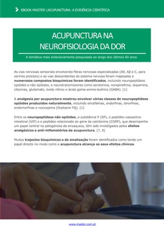 www.master.com.pt
EBOOK MASTER |ACUPUNCTURA: A EVIDÊNCIA CIENTÍFICA
ACUPUNCTURANA
NEUROFISIOLOGIADADOR
A temática mais extensivamente pesquisada ao longo dos últimos 60 anos
As vias nervosas sensoriais envolvendo fibras nervosas especializadas (Aδ, Aβ e C, para
sermos precisos) e as vias descendentes do sistema nervoso foram mapeadas e
numerosos compostos bioquímicos foram identificados, incluindo neuropeptídeos
opióides e não opióides, e neurotransmissores como serotonina, norepinefrina, dopamina,
citocinas, glutamato, óxido nítrico e ácido gama-amino-butírico (GABA). [1]
A analgesia por acupunctura mostrou envolver várias classes de neuropeptídeos
opióides produzidos naturalmente, incluindo encefalinas, endorfinas, dinorfinas,
endomorfinas e nociceptina (Orphanin FQ). [1]
Entre os neuropeptídeos não opióides, a substância P (SP), o peptídeo vasoactivo
intestinal (VIP) e o peptídeo relacionado ao gene da calcitonina (CGRP), que desempenha
um papel central na patogénese da enxaqueca, têm sido investigados pelos efeitos
analgésicos e anti-inflamatórios da acupunctura. [7, 8]
Muitos trajectos bioquímicos e de sinalização foram identificados como tendo um
papel directo no modo como a acupunctura alcança os seus efeitos clínicos.
 