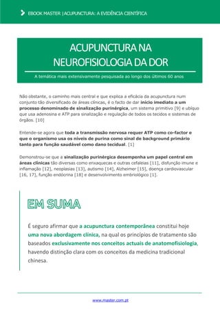 www.master.com.pt
EBOOK MASTER |ACUPUNCTURA: A EVIDÊNCIA CIENTÍFICA
ACUPUNCTURANA
NEUROFISIOLOGIADADOR
A temática mais extensivamente pesquisada ao longo dos últimos 60 anos
Não obstante, o caminho mais central e que explica a eficácia da acupunctura num
conjunto tão diversificado de áreas clínicas, é o facto de dar início imediato a um
processo denominado de sinalização purinérgica, um sistema primitivo [9] e ubíquo
que usa adenosina e ATP para sinalização e regulação de todos os tecidos e sistemas de
órgãos. [10]
Entende-se agora que toda a transmissão nervosa requer ATP como co-factor e
que o organismo usa os níveis de purina como sinal de background primário
tanto para função saudável como dano tecidual. [1]
Demonstrou-se que a sinalização purinérgica desempenha um papel central em
áreas clínicas tão diversas como enxaquecas e outras cefaleias [11], disfunção imune e
inflamação [12], neoplasias [13], autismo [14], Alzheimer [15], doença cardiovascular
[16, 17], função endócrina [18] e desenvolvimento embriológico [1].
É seguro afirmar que a acupunctura contemporânea constitui hoje
uma nova abordagem clínica, na qual os princípios de tratamento são
baseados exclusivamente nos conceitos actuais de anatomofisiologia,
havendo distinção clara com os conceitos da medicina tradicional
chinesa.
 