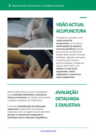 www.master.com.pt
EBOOK MASTER |ACUPUNCTURA: A EVIDÊNCIA CIENTÍFICA
VISÃOACTUAL
ACUPUNCTURA
Privilegia-se, portanto, uma
visão actual da
acupunctura, e de como a
estimulação do sistema
nervoso periférico através
da punctura nos diferentes
tecidos (pele, tecido muscular,
periósteo, cápsulas articulares
e punctura peri-neural),
permite modular a função do
próprio SNP e SNC, com
efeitos a nível local,
segmentar, extra-
segmentar e central ou
supra-segmentar.
AVALIAÇÃO
DETALHADA
EEXAUSTIVA
Neste modelo clínico, torna-se obrigatória
uma avaliação detalhada e exaustiva,
clínica e funcional, do utente, previamente
a qualquer programa de tratamento.
A correcta identificação da disfunção
segmentar (segmentos neurológicos
medulares) tem um papel fulcral e permitirá
planear o tratamento adequado à
patologia neuro-músculo-esquelética.
 