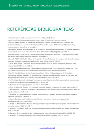REFERÊNCIAS BIBLIOGRÁFICAS
1. Koppelman, M. H. (s/d). Acupuncture: An Overview of Scientific Evidence.
https://www.evidencebasedacupuncture.org/present-research/acupuncture-scientific-evidence/
2. Birch S, Lee MS, Alraek T, et al. Overview of Treatment Guidelines and Clinical Practical Guidelines That
Recommend the Use of Acupuncture: A Bibliometric Analysis. The Journal of Alternative and Complementary
Medicine Published Online First: 18 June 2018.
3. Corbett MS, Rice SJC, Madurasinghe V, et al. Acupuncture and other physical treatments for the relief of pain due
to osteoarthritis of the knee: network meta-analysis. Osteoarthritis and Cartilage 2013;21:1290–8.
4. Dong W, Goost H, Lin X-B, et al. Treatments for shoulder impingement syndrome: a PRISMA systematic review
and network meta-analysis. Medicine (Baltimore) 2015;94:e510.
5. Lewis R, FLCOM NHWPF, PhD AJS, et al. Comparative clinical effectiveness of management strategies for sciatica:
systematic review and network meta-analyses. The Spine Journal 2015;15:1461–77.
6. Zhu L, Ma Y, Deng X. Comparison of acupuncture and other drugs for chronic constipation: A network meta-
analysis. PLoS ONE 2018;13:e0196128.
7. The Acupuncture Evidence Project – A Comparative Literature Review 2017 – Acupuncture.org.au. 2017; 1-81.
http://www.acupuncture.org.au/OURSERVICES/Publications/AcupunctureEvidenceProject.aspx
8. Fan AY, Miller DW, Bolash B, et al. Acupuncture’s Role in Solving the Opioid Epidemic: Evidence, Cost-
Effectiveness, and Care Availability for Acupuncture as a Primary, Non-Pharmacologic Method for Pain Relief and
Management–White Paper 2017. Journal of Integrative Medicine, 2017; 15:411–25.
9. Verkhratsky A, Burnstock G. Biology of purinergic signalling: Its ancient evolutionary roots, its omnipresence and
its multiple functional significance. Bioessays, 2014; 36:697-705.
10. Burnstock G. Purinergic signaling in acupuncture. Science 2014.
11. Fried NT, Elliott MB, Oshinsky ML. The Role of Adenosine Signaling in Headache: A Review. Brain Sci, 2017;7.
12. Faas MM, Sáez T, de Vos P. Extracellular ATP and adenosine: The Yin and Yang in immune responses? Molecular
Aspects of Medicine, 2017; 1–11.
13. Whiteside TL. Targeting adenosine in cancer immunotherapy: a review of recent progress. Expert Review of
Anticancer Therapy 2017; 17:527–35.
14. Masino SA, Kawamura M Jr., Cote JL, et al. Adenosine and autism: A spectrum of opportunities.
Neuropharmacology, 2013; 68:116-21.
15. Woods LT, Ajit D, Camden JM, et al. Purinergic receptors as potential therapeutic targets in Alzheimer’s disease.
Neuropharmacology 2016; 104:169–79.
16. Burnstock G, Ralevic V, Perez DM. Purinergic Signaling and Blood Vessels in Health and Disease. Pharmacol Rev
2014; 66:102–92.
17. Burnstock G. Purinergic Signaling in the Cardiovascular System. Circulation Research 2017; 120:207–28.
18. Burnstock G. Purinergic signalling in endocrine organs. Purinergic Signalling 2013; 10:189–231.
www.master.com.pt
EBOOK MASTER |MESOTERAPIA HOMEOPÁTICA | EVIDENCE BASED
 