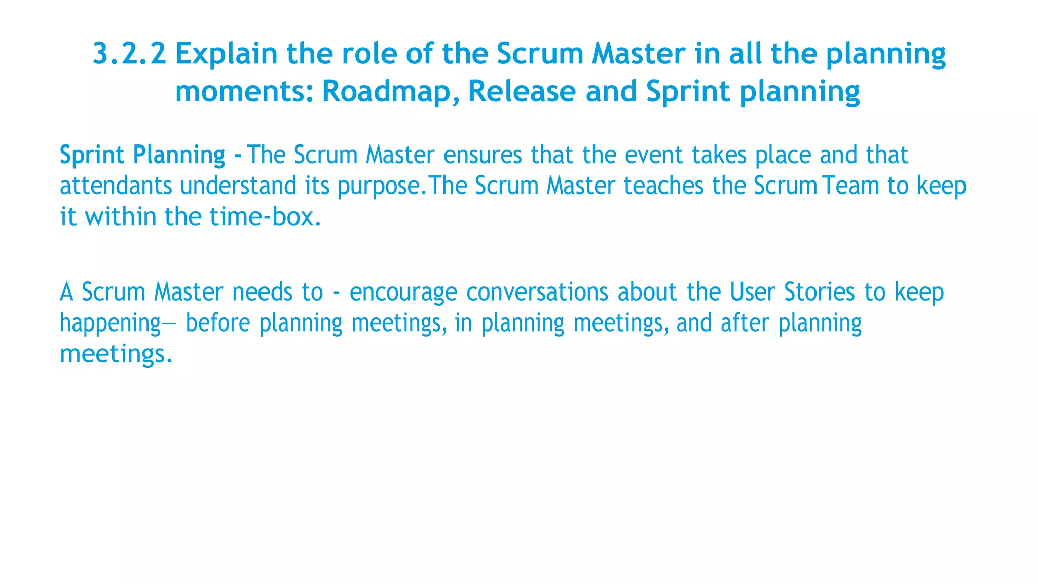3.2.2 Explain the role of the Scrum Master in all the planning
moments: Roadmap, Release and Sprint planning
Sprint Planning - The Scrum Master ensures that the event takes place and that
attendants understand its purpose.The Scrum Master teaches the ScrumTeam to keep
it within the time-box.
A Scrum Master needs to - encourage conversations about the User Stories to keep
happening— before planning meetings, in planning meetings, and after planning
meetings.
 