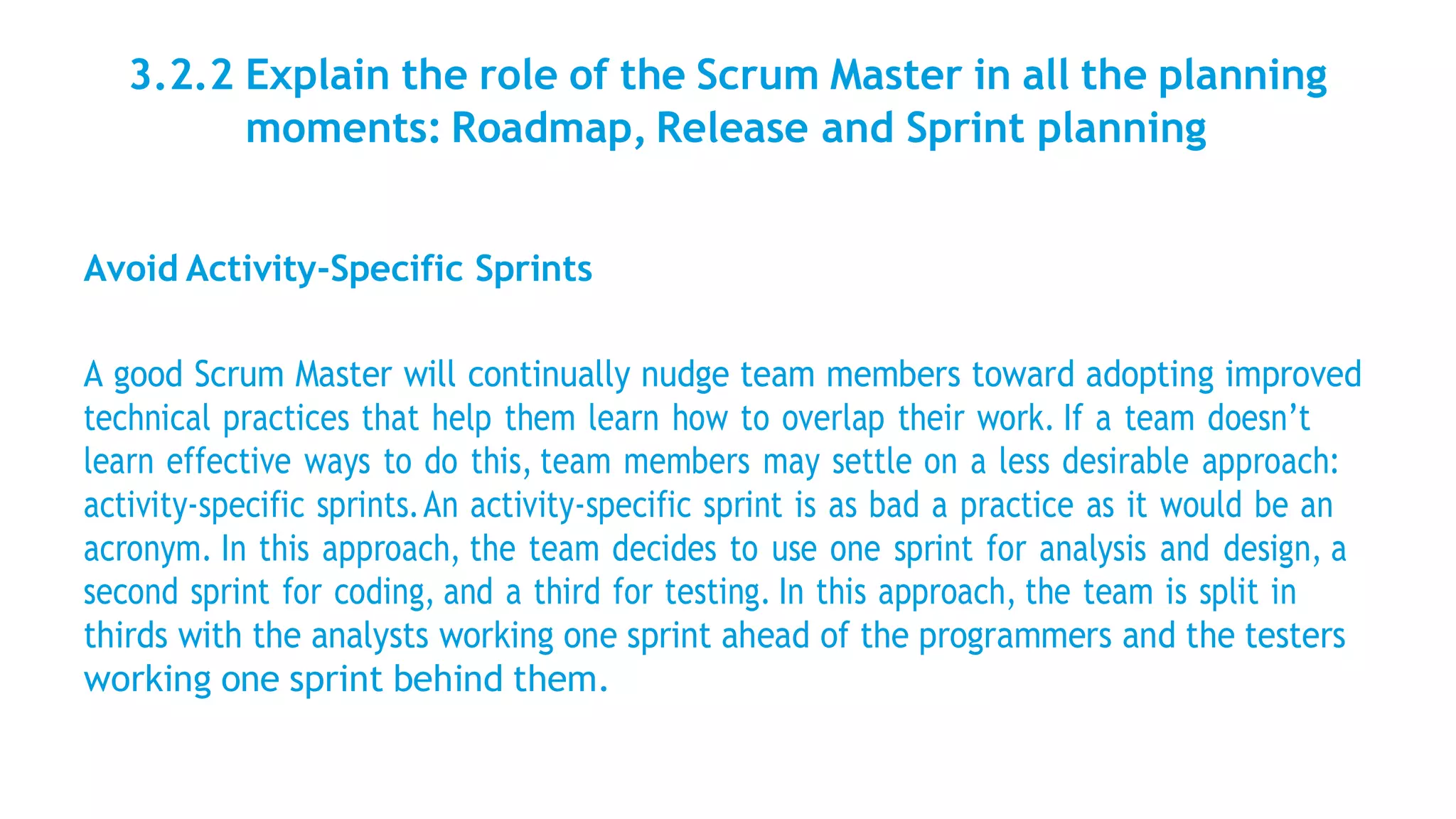 3.2.2 Explain the role of the Scrum Master in all the planning
moments: Roadmap, Release and Sprint planning
Avoid Activity-Specific Sprints
A good Scrum Master will continually nudge team members toward adopting improved
technical practices that help them learn how to overlap their work. If a team doesn’t
learn effective ways to do this, team members may settle on a less desirable approach:
activity-specific sprints.An activity-specific sprint is as bad a practice as it would be an
acronym. In this approach, the team decides to use one sprint for analysis and design, a
second sprint for coding, and a third for testing. In this approach, the team is split in
thirds with the analysts working one sprint ahead of the programmers and the testers
working one sprint behind them.
 