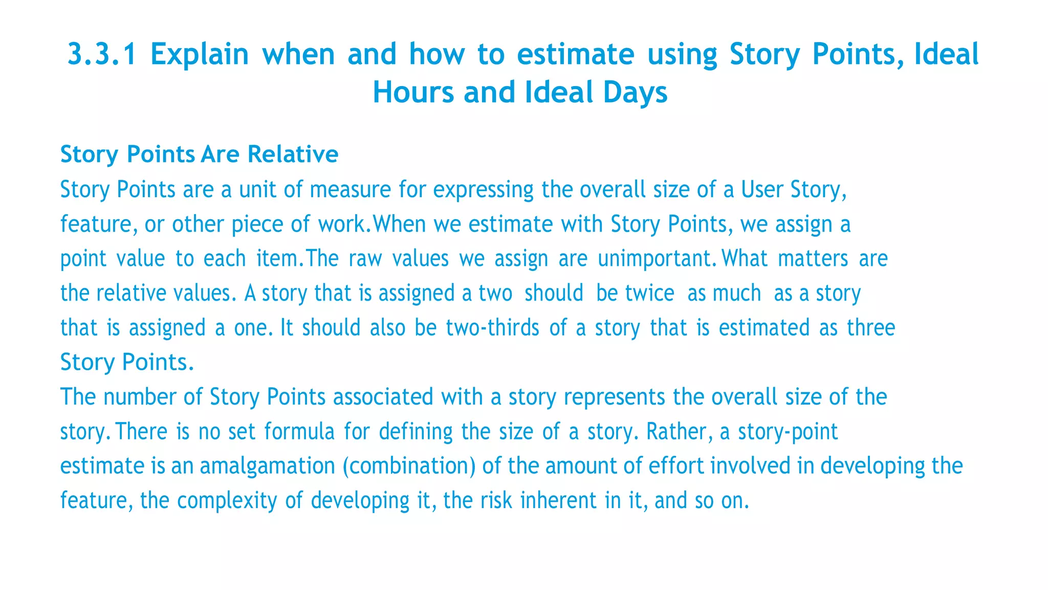 3.3.1 Explain when and how to estimate using Story Points, Ideal
Hours and Ideal Days
Story Points Are Relative
Story Points are a unit of measure for expressing the overall size of a User Story,
feature, or other piece of work.When we estimate with Story Points, we assign a
point value to each item.The raw values we assign are unimportant.What matters are
the relative values. A story that is assigned a two should be twice as much as a story
that is assigned a one. It should also be two-thirds of a story that is estimated as three
Story Points.
The number of Story Points associated with a story represents the overall size of the
story.There is no set formula for defining the size of a story. Rather, a story-point
estimate is an amalgamation (combination) of the amount of effort involved in developing the
feature, the complexity of developing it, the risk inherent in it, and so on.
 