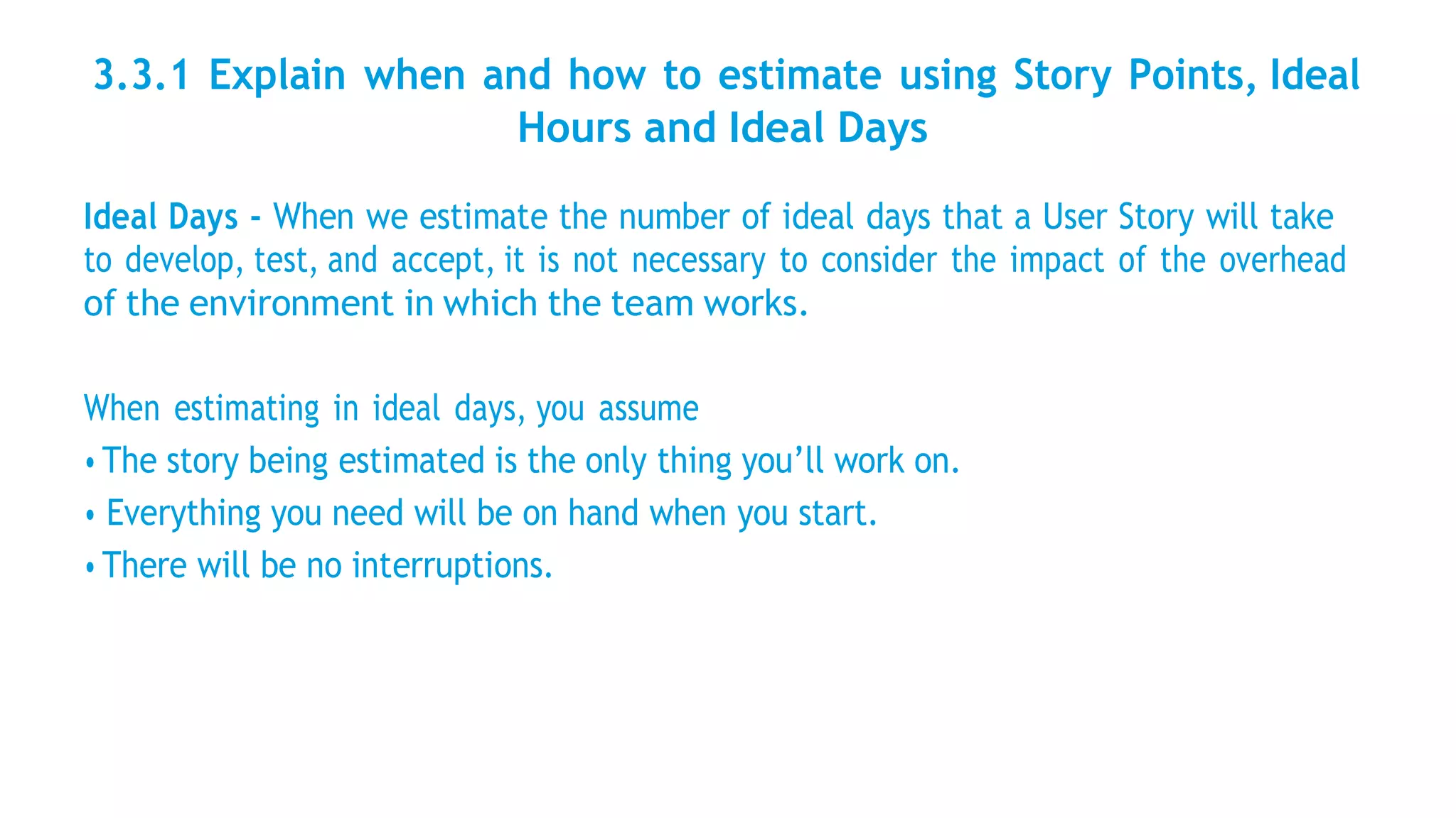 3.3.1 Explain when and how to estimate using Story Points, Ideal
Hours and Ideal Days
Ideal Days - When we estimate the number of ideal days that a User Story will take
to develop, test, and accept, it is not necessary to consider the impact of the overhead
of the environment in which the team works.
When estimating in ideal days, you assume
• The story being estimated is the only thing you’ll work on.
• Everything you need will be on hand when you start.
• There will be no interruptions.
 