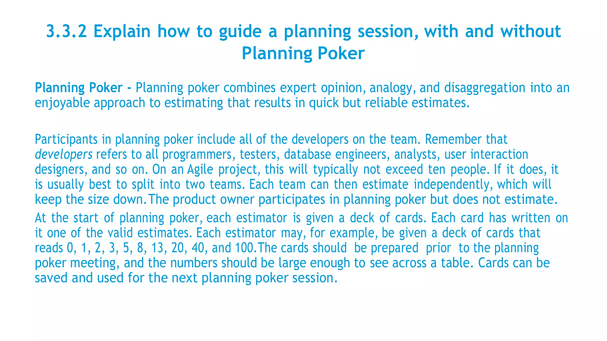 3.3.2 Explain how to guide a planning session, with and without
Planning Poker
Planning Poker - Planning poker combines expert opinion, analogy, and disaggregation into an
enjoyable approach to estimating that results in quick but reliable estimates.
Participants in planning poker include all of the developers on the team. Remember that
developers refers to all programmers, testers, database engineers, analysts, user interaction
designers, and so on. On an Agile project, this will typically not exceed ten people. If it does, it
is usually best to split into two teams. Each team can then estimate independently, which will
keep the size down.The product owner participates in planning poker but does not estimate.
At the start of planning poker, each estimator is given a deck of cards. Each card has written on
it one of the valid estimates. Each estimator may, for example, be given a deck of cards that
reads 0, 1, 2, 3, 5, 8, 13, 20, 40, and 100.The cards should be prepared prior to the planning
poker meeting, and the numbers should be large enough to see across a table. Cards can be
saved and used for the next planning poker session.
 