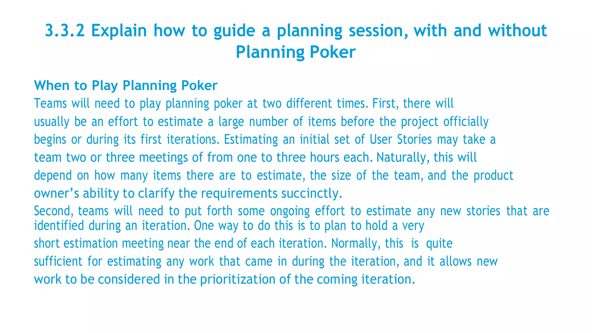 3.3.2 Explain how to guide a planning session, with and without
Planning Poker
When to Play Planning Poker
Teams will need to play planning poker at two different times. First, there will
usually be an effort to estimate a large number of items before the project officially
begins or during its first iterations. Estimating an initial set of User Stories may take a
team two or three meetings of from one to three hours each. Naturally, this will
depend on how many items there are to estimate, the size of the team, and the product
owner’s ability to clarify the requirements succinctly.
Second, teams will need to put forth some ongoing effort to estimate any new stories that are
identified during an iteration. One way to do this is to plan to hold a very
short estimation meeting near the end of each iteration. Normally, this is quite
sufficient for estimating any work that came in during the iteration, and it allows new
work to be considered in the prioritization of the coming iteration.
 