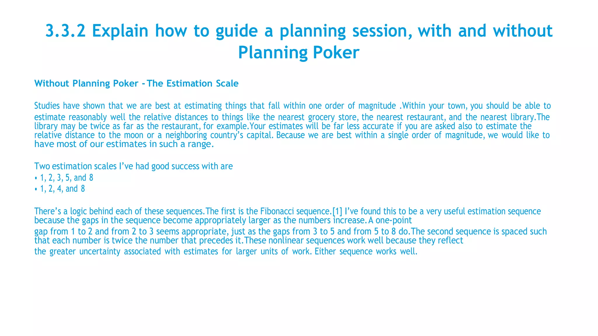 3.3.2 Explain how to guide a planning session, with and without
Planning Poker
Without Planning Poker - The Estimation Scale
Studies have shown that we are best at estimating things that fall within one order of magnitude .Within your town, you should be able to
estimate reasonably well the relative distances to things like the nearest grocery store, the nearest restaurant, and the nearest library.The
library may be twice as far as the restaurant, for example.Your estimates will be far less accurate if you are asked also to estimate the
relative distance to the moon or a neighboring country’s capital. Because we are best within a single order of magnitude, we would like to
have most of our estimates in such a range.
Two estimation scales I’ve had good success with are
• 1, 2, 3, 5, and 8
• 1, 2, 4, and 8
There’s a logic behind each of these sequences.The first is the Fibonacci sequence.[1] I’ve found this to be a very useful estimation sequence
because the gaps in the sequence become appropriately larger as the numbers increase.A one-point
gap from 1 to 2 and from 2 to 3 seems appropriate, just as the gaps from 3 to 5 and from 5 to 8 do.The second sequence is spaced such
that each number is twice the number that precedes it.These nonlinear sequences work well because they reflect
the greater uncertainty associated with estimates for larger units of work. Either sequence works well.
 
