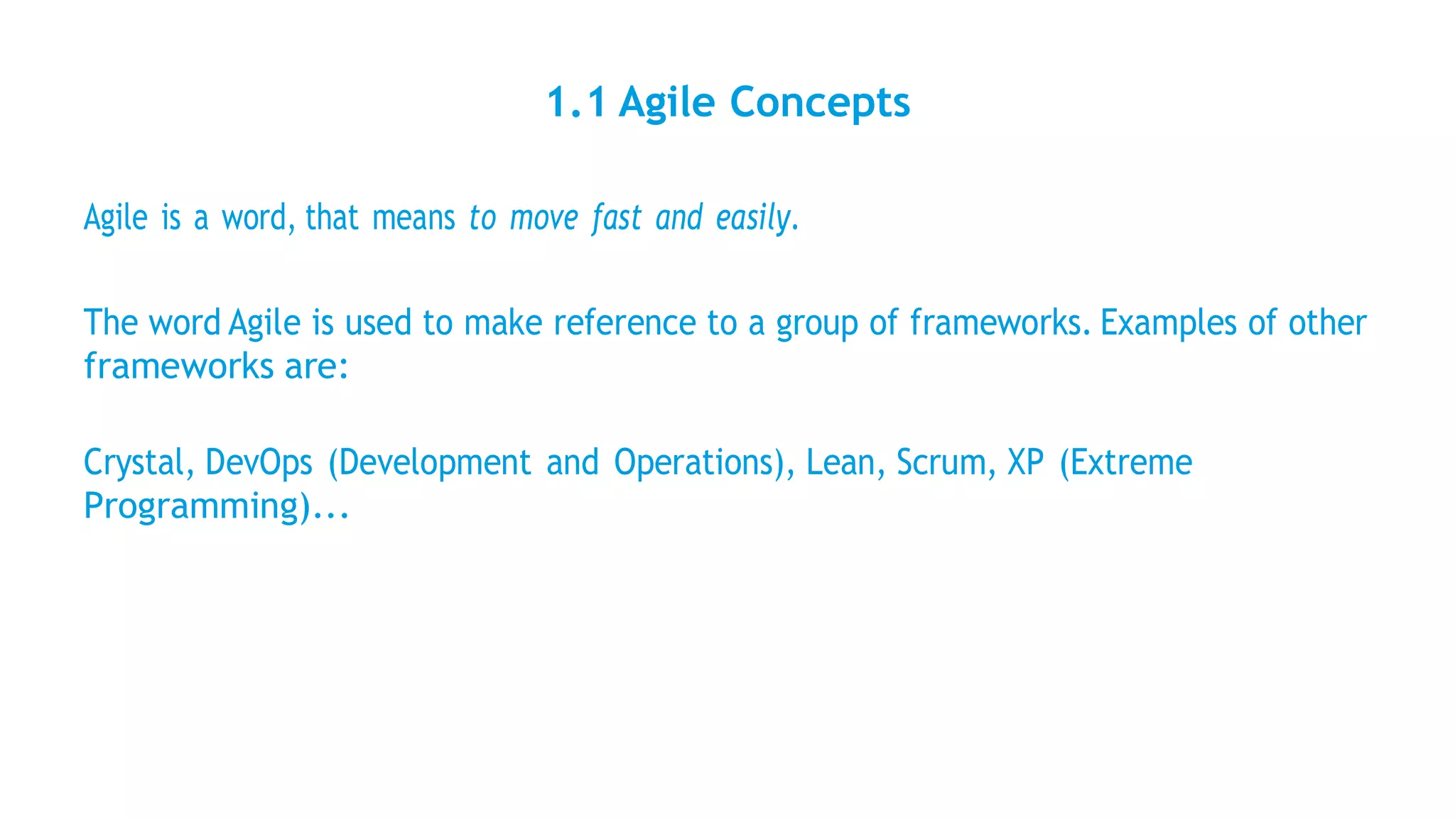 1.1 Agile Concepts
Agile is a word, that means to move fast and easily.
The word Agile is used to make reference to a group of frameworks. Examples of other
frameworks are:
Crystal, DevOps (Development and Operations), Lean, Scrum, XP (Extreme
Programming)...
 