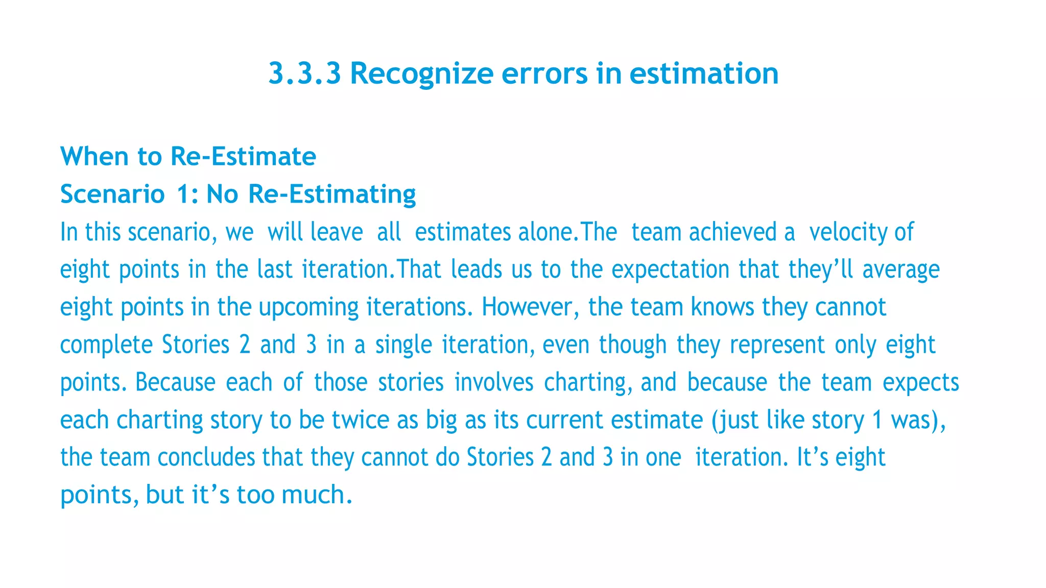 3.3.3 Recognize errors in estimation
When to Re-Estimate
Scenario 1: No Re-Estimating
In this scenario, we will leave all estimates alone.The team achieved a velocity of
eight points in the last iteration.That leads us to the expectation that they’ll average
eight points in the upcoming iterations. However, the team knows they cannot
complete Stories 2 and 3 in a single iteration, even though they represent only eight
points. Because each of those stories involves charting, and because the team expects
each charting story to be twice as big as its current estimate (just like story 1 was),
the team concludes that they cannot do Stories 2 and 3 in one iteration. It’s eight
points, but it’s too much.
 