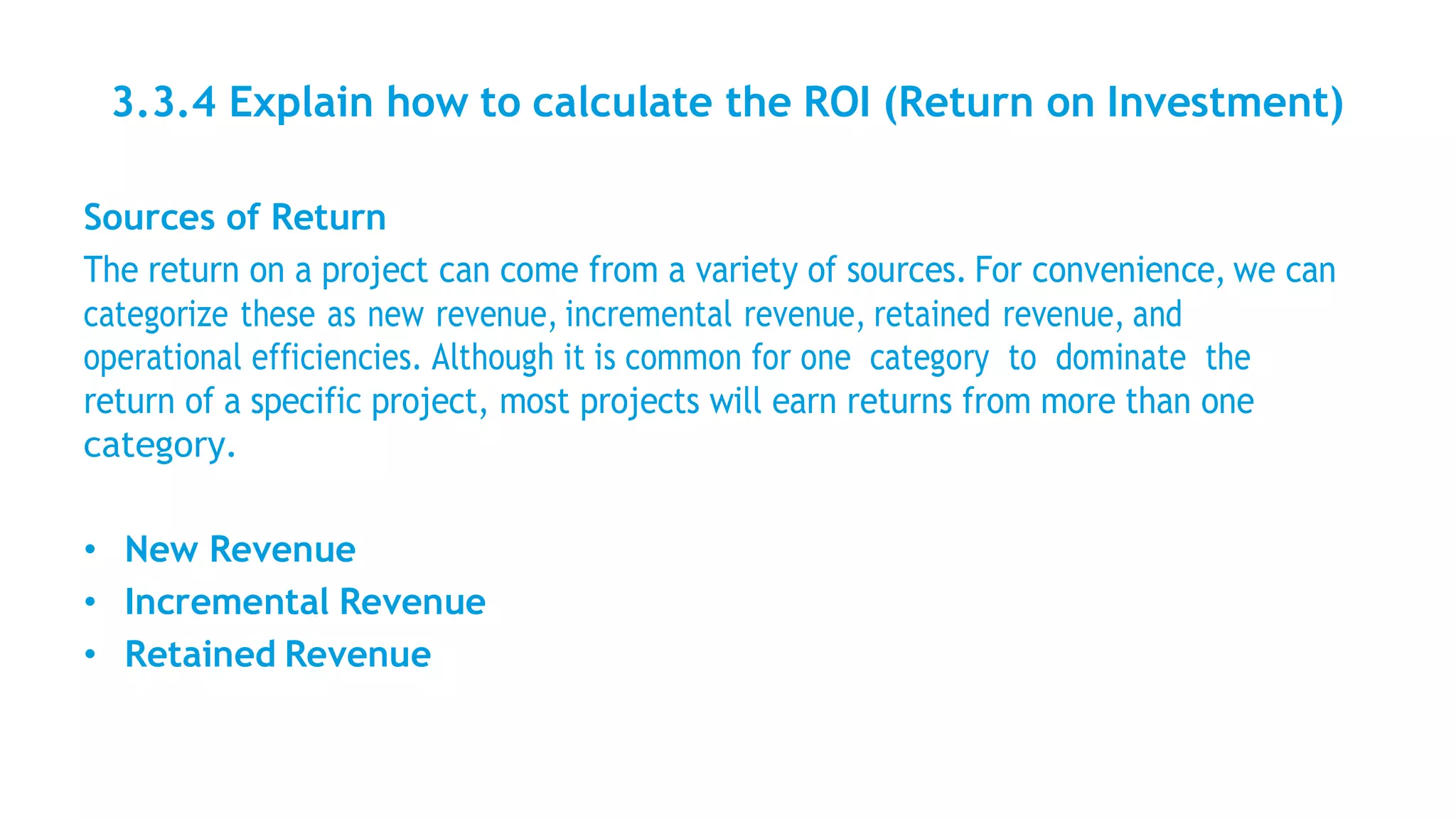 3.3.4 Explain how to calculate the ROI (Return on Investment)
Sources of Return
The return on a project can come from a variety of sources. For convenience, we can
categorize these as new revenue, incremental revenue, retained revenue, and
operational efficiencies. Although it is common for one category to dominate the
return of a specific project, most projects will earn returns from more than one
category.
• New Revenue
• Incremental Revenue
• Retained Revenue
 