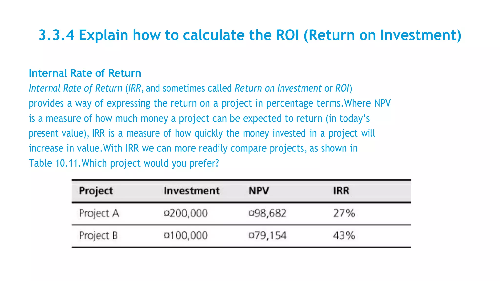 3.3.4 Explain how to calculate the ROI (Return on Investment)
Internal Rate of Return
Internal Rate of Return (IRR, and sometimes called Return on Investment or ROI)
provides a way of expressing the return on a project in percentage terms.Where NPV
is a measure of how much money a project can be expected to return (in today’s
present value), IRR is a measure of how quickly the money invested in a project will
increase in value.With IRR we can more readily compare projects, as shown in
Table 10.11.Which project would you prefer?
 