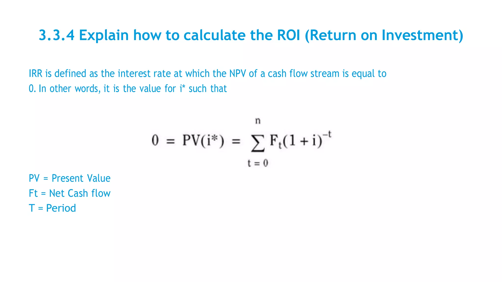 3.3.4 Explain how to calculate the ROI (Return on Investment)
IRR is defined as the interest rate at which the NPV of a cash flow stream is equal to
0. In other words, it is the value for i* such that
PV = Present Value
Ft = Net Cash flow
T = Period
 