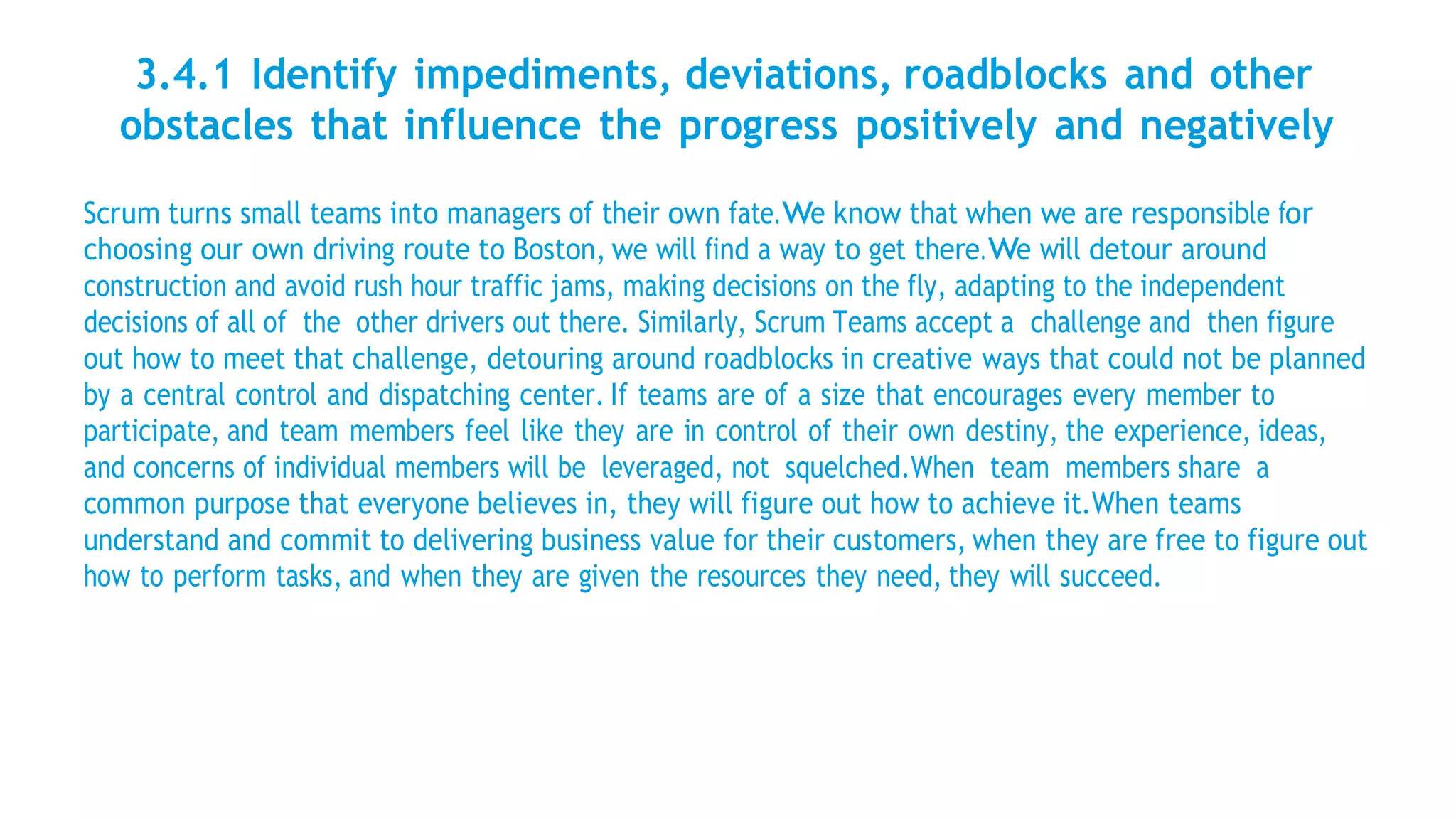 3.4.1 Identify impediments, deviations, roadblocks and other
obstacles that influence the progress positively and negatively
Scrum turns small teams into managers of their own fate.We know that when we are responsible for
choosing our own driving route to Boston, we will find a way to get there.We will detour around
construction and avoid rush hour traffic jams, making decisions on the fly, adapting to the independent
decisions of all of the other drivers out there. Similarly, Scrum Teams accept a challenge and then figure
out how to meet that challenge, detouring around roadblocks in creative ways that could not be planned
by a central control and dispatching center. If teams are of a size that encourages every member to
participate, and team members feel like they are in control of their own destiny, the experience, ideas,
and concerns of individual members will be leveraged, not squelched.When team members share a
common purpose that everyone believes in, they will figure out how to achieve it.When teams
understand and commit to delivering business value for their customers, when they are free to figure out
how to perform tasks, and when they are given the resources they need, they will succeed.
 