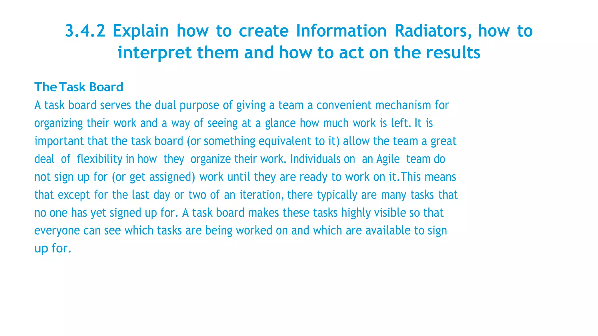 3.4.2 Explain how to create Information Radiators, how to
interpret them and how to act on the results
TheTask Board
A task board serves the dual purpose of giving a team a convenient mechanism for
organizing their work and a way of seeing at a glance how much work is left. It is
important that the task board (or something equivalent to it) allow the team a great
deal of flexibility in how they organize their work. Individuals on an Agile team do
not sign up for (or get assigned) work until they are ready to work on it.This means
that except for the last day or two of an iteration, there typically are many tasks that
no one has yet signed up for. A task board makes these tasks highly visible so that
everyone can see which tasks are being worked on and which are available to sign
up for.
 