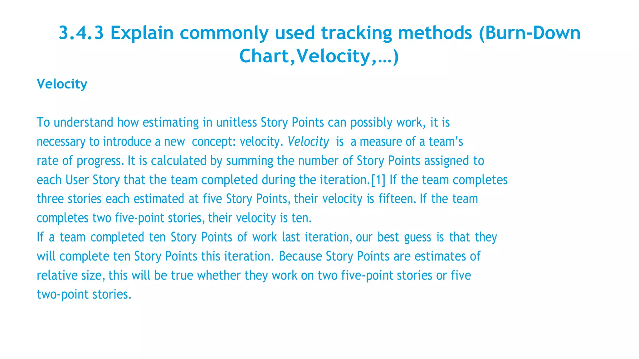3.4.3 Explain commonly used tracking methods (Burn-Down
Chart,Velocity,…)
Velocity
To understand how estimating in unitless Story Points can possibly work, it is
necessary to introduce a new concept: velocity. Velocity is a measure of a team’s
rate of progress. It is calculated by summing the number of Story Points assigned to
each User Story that the team completed during the iteration.[1] If the team completes
three stories each estimated at five Story Points, their velocity is fifteen. If the team
completes two five-point stories, their velocity is ten.
If a team completed ten Story Points of work last iteration, our best guess is that they
will complete ten Story Points this iteration. Because Story Points are estimates of
relative size, this will be true whether they work on two five-point stories or five
two-point stories.
 