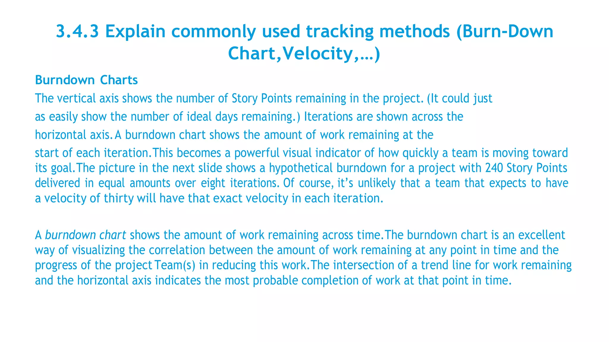 3.4.3 Explain commonly used tracking methods (Burn-Down
Chart,Velocity,…)
Burndown Charts
The vertical axis shows the number of Story Points remaining in the project. (It could just
as easily show the number of ideal days remaining.) Iterations are shown across the
horizontal axis.A burndown chart shows the amount of work remaining at the
start of each iteration.This becomes a powerful visual indicator of how quickly a team is moving toward
its goal.The picture in the next slide shows a hypothetical burndown for a project with 240 Story Points
delivered in equal amounts over eight iterations. Of course, it’s unlikely that a team that expects to have
a velocity of thirty will have that exact velocity in each iteration.
A burndown chart shows the amount of work remaining across time.The burndown chart is an excellent
way of visualizing the correlation between the amount of work remaining at any point in time and the
progress of the project Team(s) in reducing this work.The intersection of a trend line for work remaining
and the horizontal axis indicates the most probable completion of work at that point in time.
 