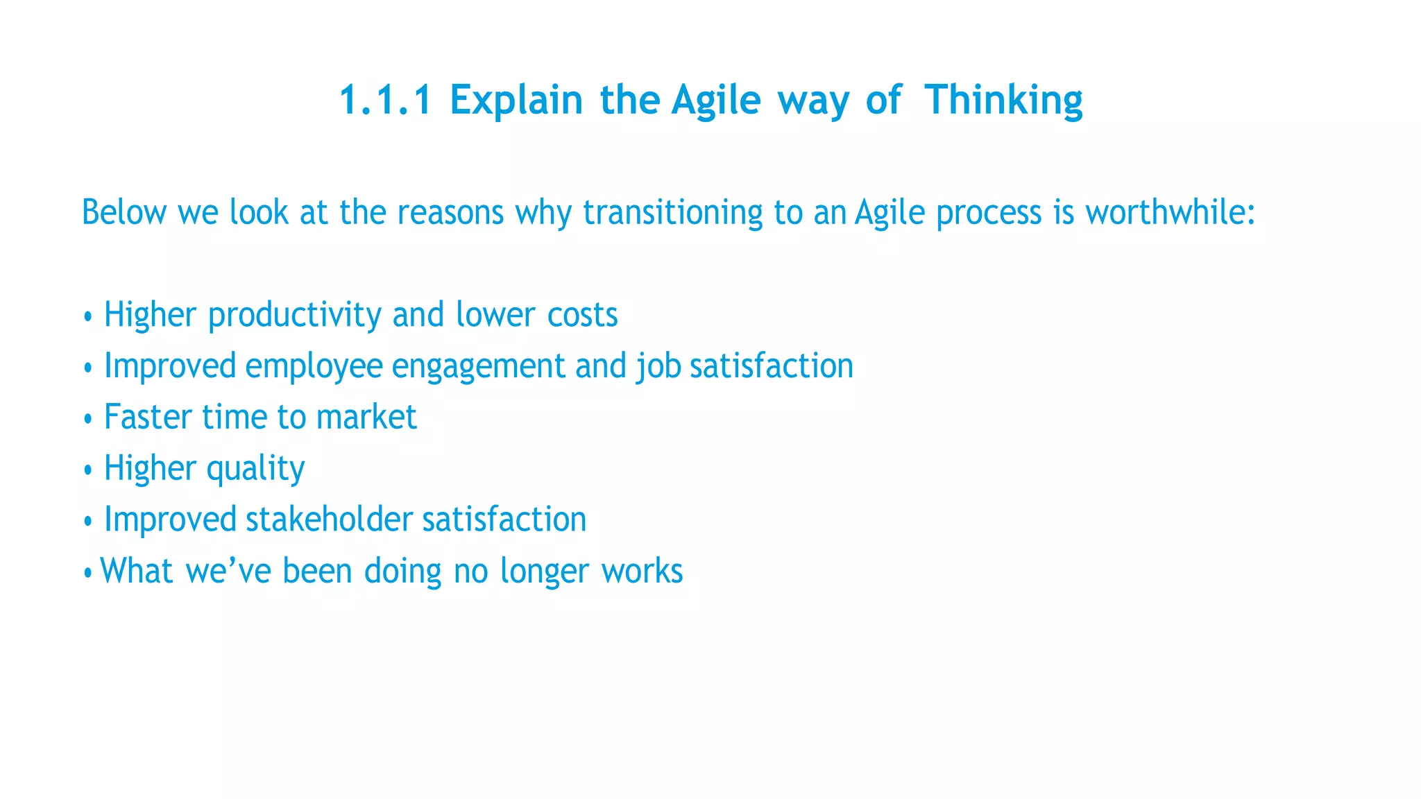1.1.1 Explain the Agile way of Thinking
Below we look at the reasons why transitioning to an Agile process is worthwhile:
• Higher productivity and lower costs
• Improved employee engagement and job satisfaction
• Faster time to market
• Higher quality
• Improved stakeholder satisfaction
• What we’ve been doing no longer works
 