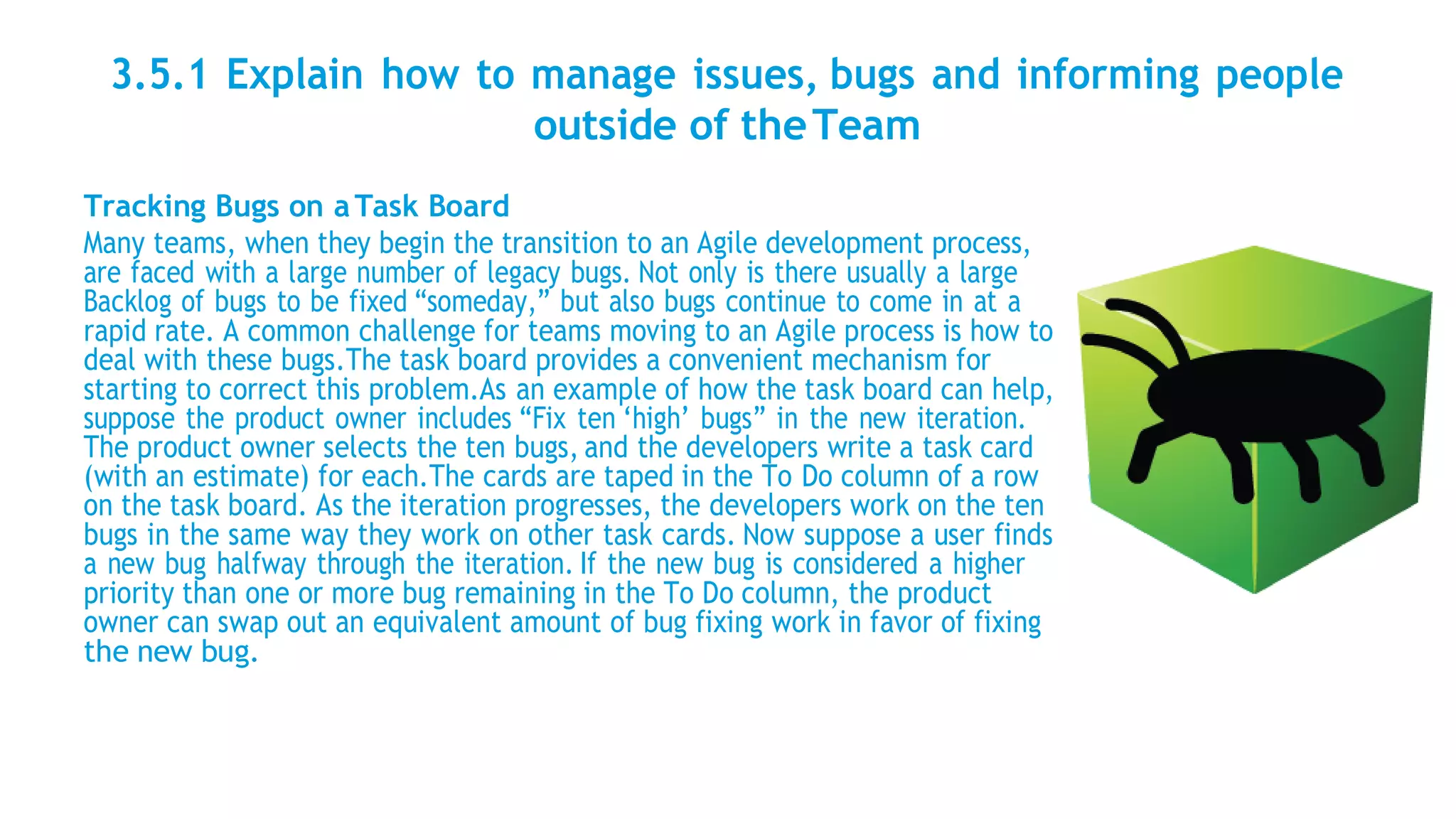 3.5.1 Explain how to manage issues, bugs and informing people
outside of theTeam
Tracking Bugs on aTask Board
Many teams, when they begin the transition to an Agile development process,
are faced with a large number of legacy bugs. Not only is there usually a large
Backlog of bugs to be fixed “someday,” but also bugs continue to come in at a
rapid rate. A common challenge for teams moving to an Agile process is how to
deal with these bugs.The task board provides a convenient mechanism for
starting to correct this problem.As an example of how the task board can help,
suppose the product owner includes “Fix ten ‘high’ bugs” in the new iteration.
The product owner selects the ten bugs, and the developers write a task card
(with an estimate) for each.The cards are taped in the To Do column of a row
on the task board. As the iteration progresses, the developers work on the ten
bugs in the same way they work on other task cards. Now suppose a user finds
a new bug halfway through the iteration. If the new bug is considered a higher
priority than one or more bug remaining in the To Do column, the product
owner can swap out an equivalent amount of bug fixing work in favor of fixing
the new bug.
 