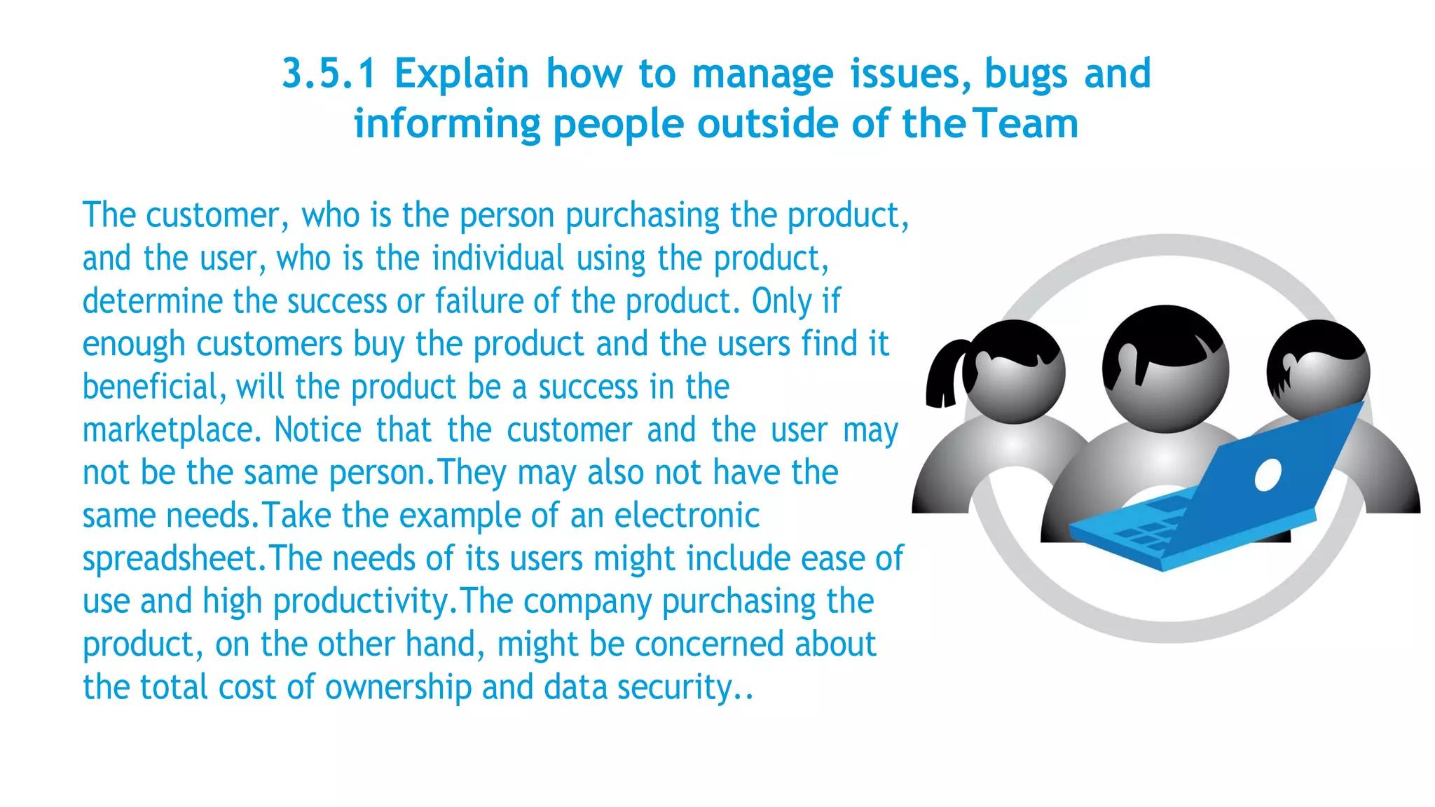 3.5.1 Explain how to manage issues, bugs and
informing people outside of theTeam
The customer, who is the person purchasing the product,
and the user, who is the individual using the product,
determine the success or failure of the product. Only if
enough customers buy the product and the users find it
beneficial, will the product be a success in the
marketplace. Notice that the customer and the user may
not be the same person.They may also not have the
same needs.Take the example of an electronic
spreadsheet.The needs of its users might include ease of
use and high productivity.The company purchasing the
product, on the other hand, might be concerned about
the total cost of ownership and data security..
 