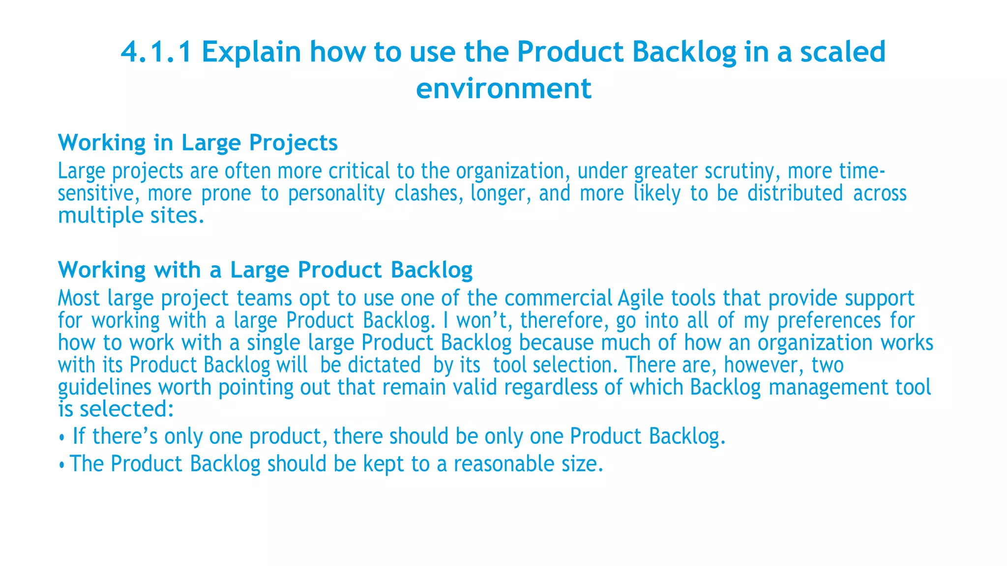 4.1.1 Explain how to use the Product Backlog in a scaled
environment
Working in Large Projects
Large projects are often more critical to the organization, under greater scrutiny, more time-
sensitive, more prone to personality clashes, longer, and more likely to be distributed across
multiple sites.
Working with a Large Product Backlog
Most large project teams opt to use one of the commercial Agile tools that provide support
for working with a large Product Backlog. I won’t, therefore, go into all of my preferences for
how to work with a single large Product Backlog because much of how an organization works
with its Product Backlog will be dictated by its tool selection. There are, however, two
guidelines worth pointing out that remain valid regardless of which Backlog management tool
is selected:
• If there’s only one product, there should be only one Product Backlog.
• The Product Backlog should be kept to a reasonable size.
 