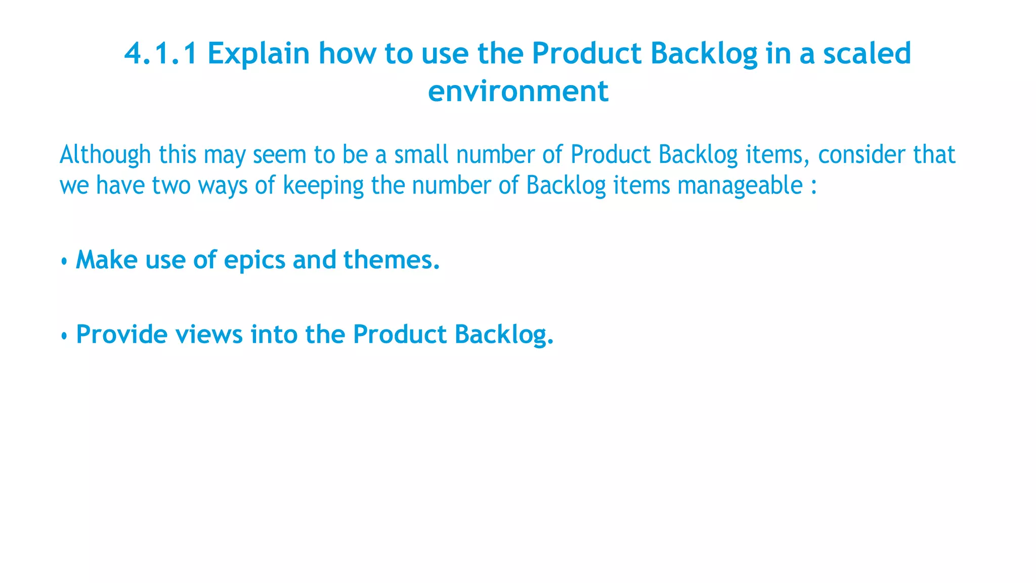 4.1.1 Explain how to use the Product Backlog in a scaled
environment
Although this may seem to be a small number of Product Backlog items, consider that
we have two ways of keeping the number of Backlog items manageable :
• Make use of epics and themes.
• Provide views into the Product Backlog.
 