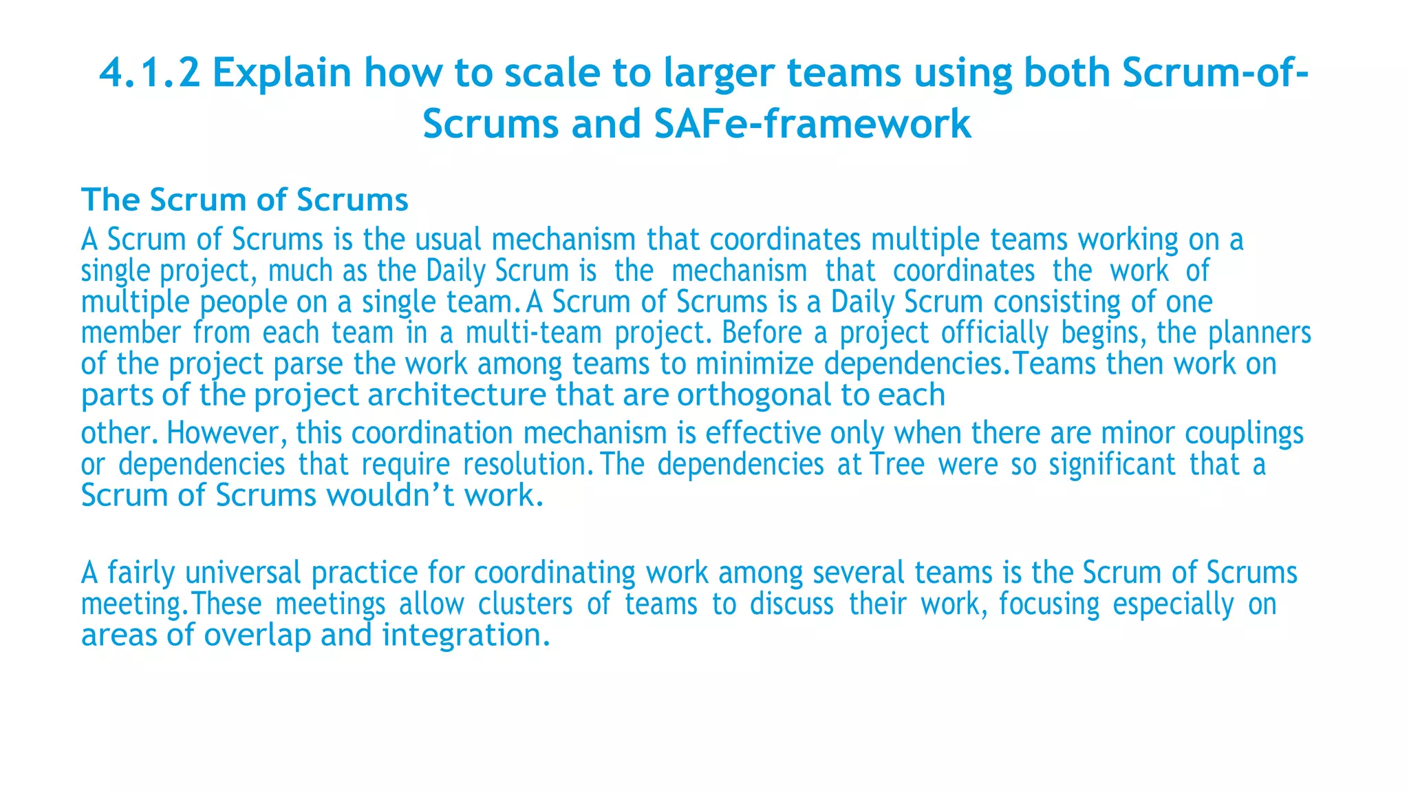 4.1.2 Explain how to scale to larger teams using both Scrum-of-
Scrums and SAFe-framework
The Scrum of Scrums
A Scrum of Scrums is the usual mechanism that coordinates multiple teams working on a
single project, much as the Daily Scrum is the mechanism that coordinates the work of
multiple people on a single team.A Scrum of Scrums is a Daily Scrum consisting of one
member from each team in a multi-team project. Before a project officially begins, the planners
of the project parse the work among teams to minimize dependencies.Teams then work on
parts of the project architecture that are orthogonal to each
other. However, this coordination mechanism is effective only when there are minor couplings
or dependencies that require resolution.The dependencies at Tree were so significant that a
Scrum of Scrums wouldn’t work.
A fairly universal practice for coordinating work among several teams is the Scrum of Scrums
meeting.These meetings allow clusters of teams to discuss their work, focusing especially on
areas of overlap and integration.
 