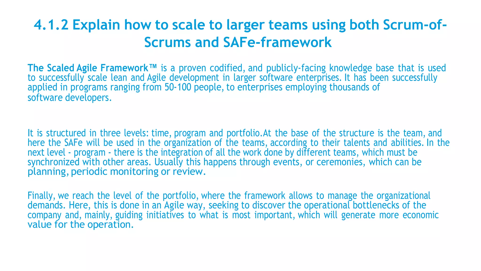 4.1.2 Explain how to scale to larger teams using both Scrum-of-
Scrums and SAFe-framework
The Scaled Agile Framework™ is a proven codified, and publicly-facing knowledge base that is used
to successfully scale lean and Agile development in larger software enterprises. It has been successfully
applied in programs ranging from 50-100 people, to enterprises employing thousands of
software developers.
It is structured in three levels: time, program and portfolio.At the base of the structure is the team, and
here the SAFe will be used in the organization of the teams, according to their talents and abilities. In the
next level - program - there is the integration of all the work done by different teams, which must be
synchronized with other areas. Usually this happens through events, or ceremonies, which can be
planning,periodic monitoring or review.
Finally, we reach the level of the portfolio, where the framework allows to manage the organizational
demands. Here, this is done in an Agile way, seeking to discover the operational bottlenecks of the
company and, mainly, guiding initiatives to what is most important, which will generate more economic
value for the operation.
 