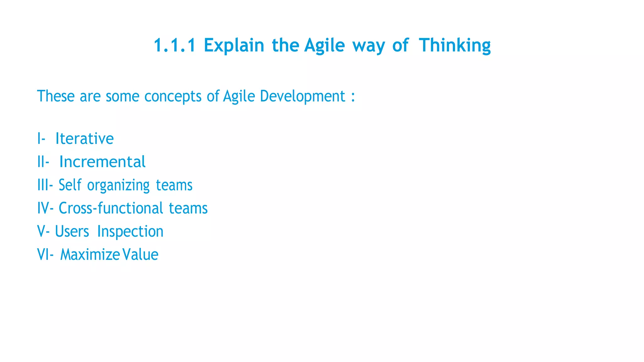 1.1.1 Explain the Agile way of Thinking
These are some concepts of Agile Development :
I- Iterative
II- Incremental
III- Self organizing teams
IV- Cross-functional teams
V- Users Inspection
VI- MaximizeValue
 