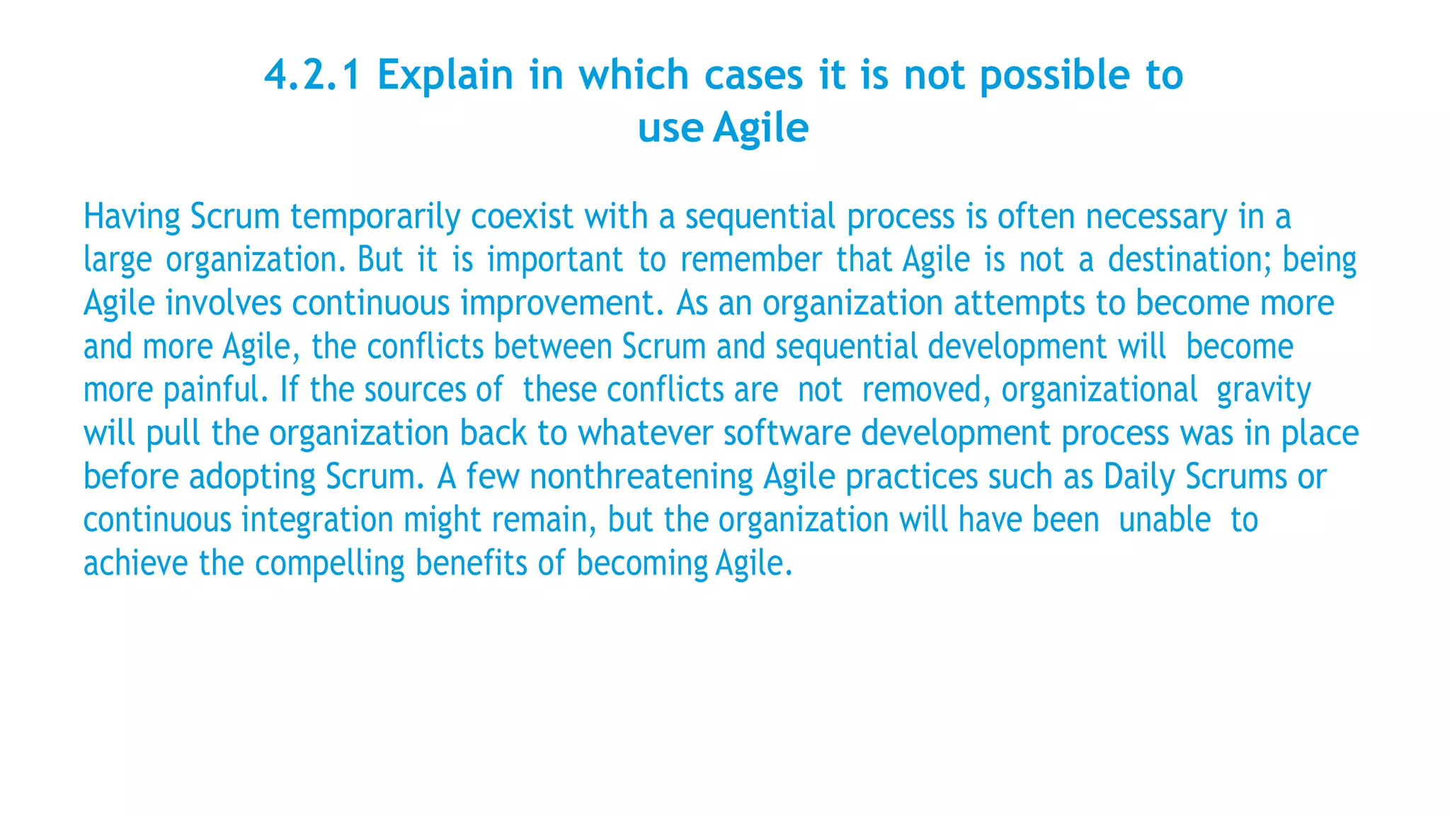 4.2.1 Explain in which cases it is not possible to
use Agile
Having Scrum temporarily coexist with a sequential process is often necessary in a
large organization. But it is important to remember that Agile is not a destination; being
Agile involves continuous improvement. As an organization attempts to become more
and more Agile, the conflicts between Scrum and sequential development will become
more painful. If the sources of these conflicts are not removed, organizational gravity
will pull the organization back to whatever software development process was in place
before adopting Scrum. A few nonthreatening Agile practices such as Daily Scrums or
continuous integration might remain, but the organization will have been unable to
achieve the compelling benefits of becoming Agile.
 