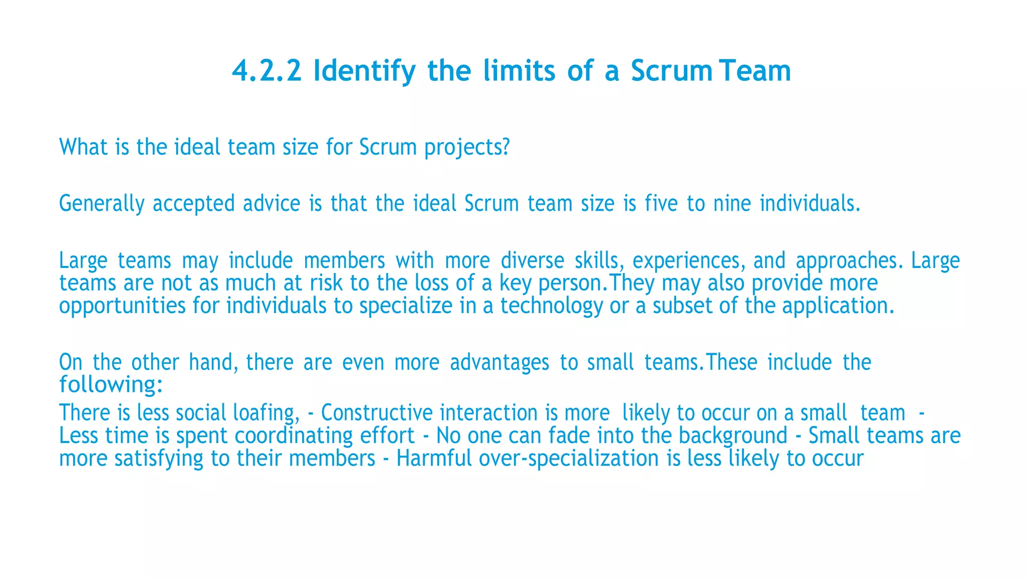 4.2.2 Identify the limits of a Scrum Team
What is the ideal team size for Scrum projects?
Generally accepted advice is that the ideal Scrum team size is five to nine individuals.
Large teams may include members with more diverse skills, experiences, and approaches. Large
teams are not as much at risk to the loss of a key person.They may also provide more
opportunities for individuals to specialize in a technology or a subset of the application.
On the other hand, there are even more advantages to small teams.These include the
following:
There is less social loafing, - Constructive interaction is more likely to occur on a small team -
Less time is spent coordinating effort - No one can fade into the background - Small teams are
more satisfying to their members - Harmful over-specialization is less likely to occur
 