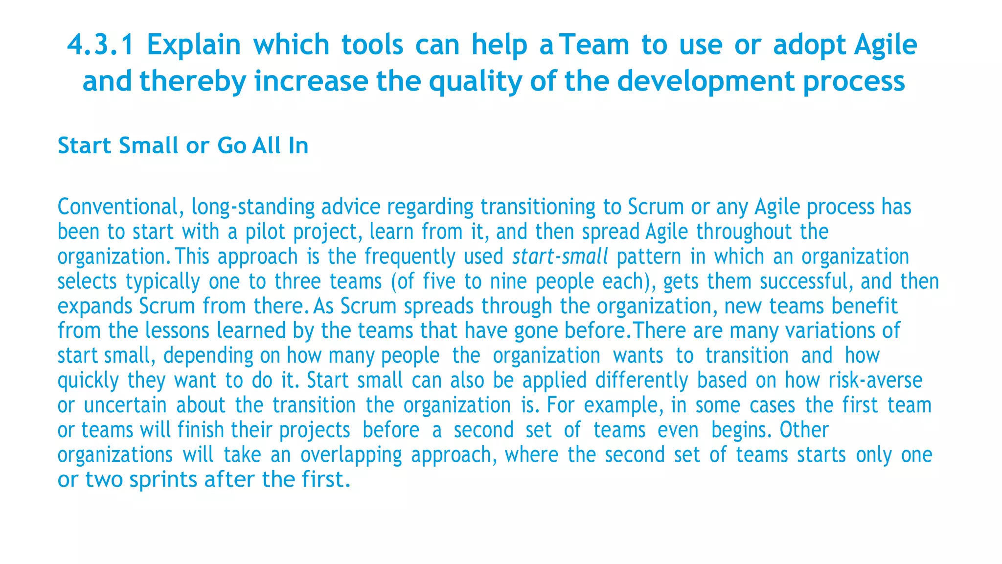 4.3.1 Explain which tools can help a Team to use or adopt Agile
and thereby increase the quality of the development process
Start Small or Go All In
Conventional, long-standing advice regarding transitioning to Scrum or any Agile process has
been to start with a pilot project, learn from it, and then spread Agile throughout the
organization.This approach is the frequently used start-small pattern in which an organization
selects typically one to three teams (of five to nine people each), gets them successful, and then
expands Scrum from there.As Scrum spreads through the organization, new teams benefit
from the lessons learned by the teams that have gone before.There are many variations of
start small, depending on how many people the organization wants to transition and how
quickly they want to do it. Start small can also be applied differently based on how risk-averse
or uncertain about the transition the organization is. For example, in some cases the first team
or teams will finish their projects before a second set of teams even begins. Other
organizations will take an overlapping approach, where the second set of teams starts only one
or two sprints after the first.
 