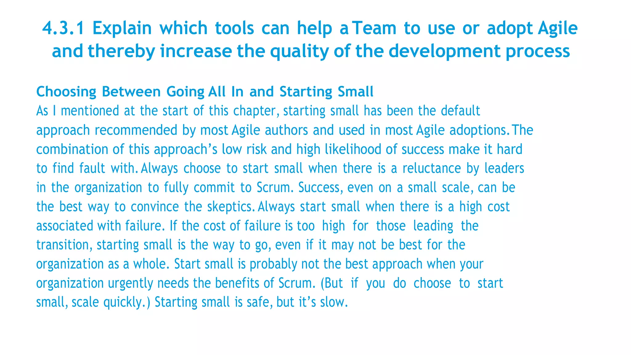 4.3.1 Explain which tools can help a Team to use or adopt Agile
and thereby increase the quality of the development process
Choosing Between Going All In and Starting Small
As I mentioned at the start of this chapter, starting small has been the default
approach recommended by most Agile authors and used in most Agile adoptions.The
combination of this approach’s low risk and high likelihood of success make it hard
to find fault with.Always choose to start small when there is a reluctance by leaders
in the organization to fully commit to Scrum. Success, even on a small scale, can be
the best way to convince the skeptics.Always start small when there is a high cost
associated with failure. If the cost of failure is too high for those leading the
transition, starting small is the way to go, even if it may not be best for the
organization as a whole. Start small is probably not the best approach when your
organization urgently needs the benefits of Scrum. (But if you do choose to start
small, scale quickly.) Starting small is safe, but it’s slow.
 