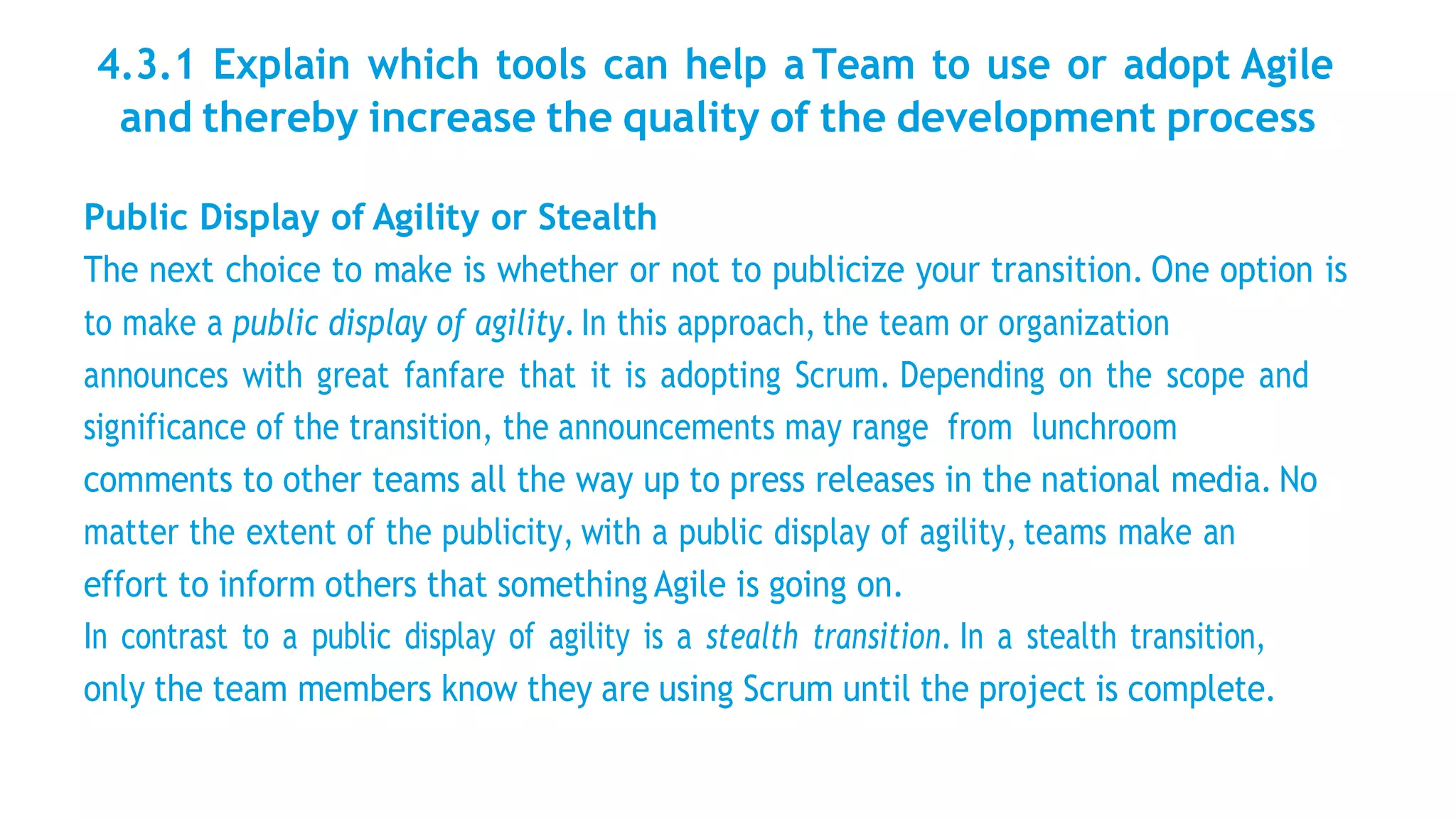 4.3.1 Explain which tools can help a Team to use or adopt Agile
and thereby increase the quality of the development process
Public Display of Agility or Stealth
The next choice to make is whether or not to publicize your transition. One option is
to make a public display of agility. In this approach, the team or organization
announces with great fanfare that it is adopting Scrum. Depending on the scope and
significance of the transition, the announcements may range from lunchroom
comments to other teams all the way up to press releases in the national media. No
matter the extent of the publicity, with a public display of agility, teams make an
effort to inform others that something Agile is going on.
In contrast to a public display of agility is a stealth transition. In a stealth transition,
only the team members know they are using Scrum until the project is complete.
 