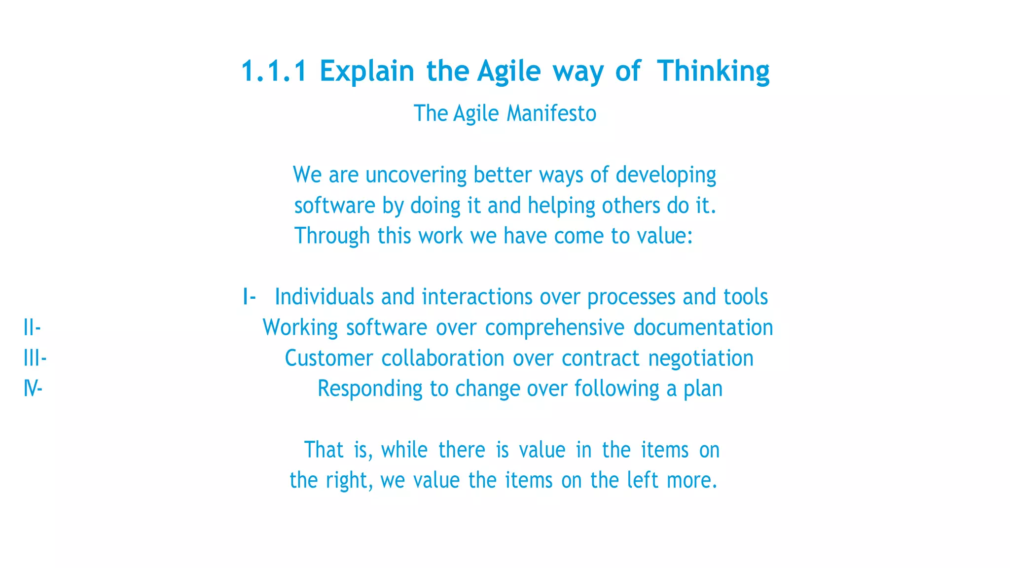 1.1.1 Explain the Agile way of Thinking
The Agile Manifesto
We are uncovering better ways of developing
software by doing it and helping others do it.
Through this work we have come to value:
I- Individuals and interactions over processes and tools
II- Working software over comprehensive documentation
III- Customer collaboration over contract negotiation
IV- Responding to change over following a plan
That is, while there is value in the items on
the right, we value the items on the left more.
 