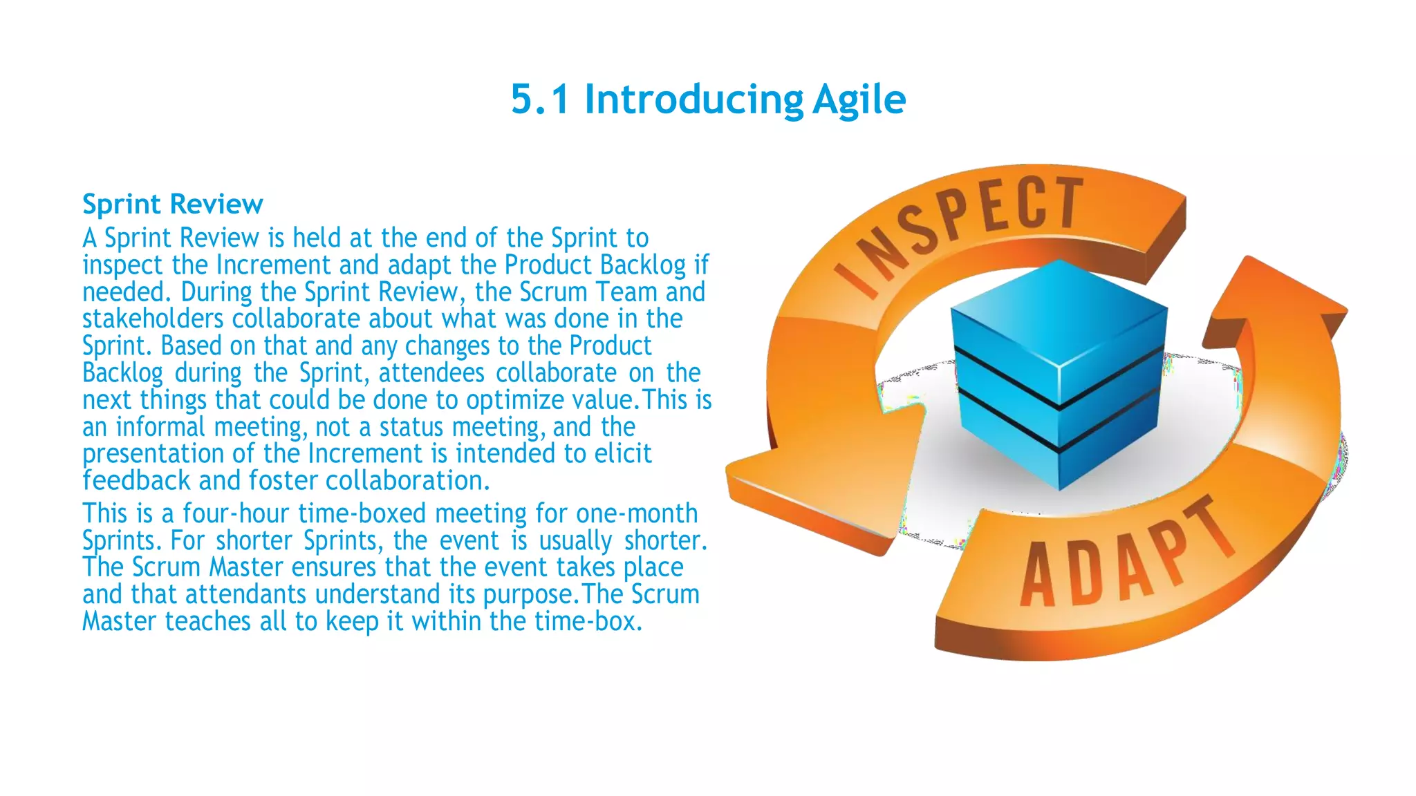 5.1 Introducing Agile
Sprint Review
A Sprint Review is held at the end of the Sprint to
inspect the Increment and adapt the Product Backlog if
needed. During the Sprint Review, the Scrum Team and
stakeholders collaborate about what was done in the
Sprint. Based on that and any changes to the Product
Backlog during the Sprint, attendees collaborate on the
next things that could be done to optimize value.This is
an informal meeting, not a status meeting, and the
presentation of the Increment is intended to elicit
feedback and foster collaboration.
This is a four-hour time-boxed meeting for one-month
Sprints. For shorter Sprints, the event is usually shorter.
The Scrum Master ensures that the event takes place
and that attendants understand its purpose.The Scrum
Master teaches all to keep it within the time-box.
 