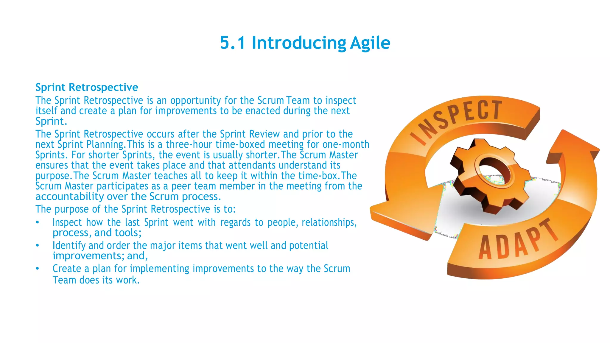 5.1 Introducing Agile
Sprint Retrospective
The Sprint Retrospective is an opportunity for the Scrum Team to inspect
itself and create a plan for improvements to be enacted during the next
Sprint.
The Sprint Retrospective occurs after the Sprint Review and prior to the
next Sprint Planning.This is a three-hour time-boxed meeting for one-month
Sprints. For shorter Sprints, the event is usually shorter.The Scrum Master
ensures that the event takes place and that attendants understand its
purpose.The Scrum Master teaches all to keep it within the time-box.The
Scrum Master participates as a peer team member in the meeting from the
accountability over the Scrum process.
The purpose of the Sprint Retrospective is to:
• Inspect how the last Sprint went with regards to people, relationships,
process, and tools;
• Identify and order the major items that went well and potential
improvements; and,
• Create a plan for implementing improvements to the way the Scrum
Team does its work.
 