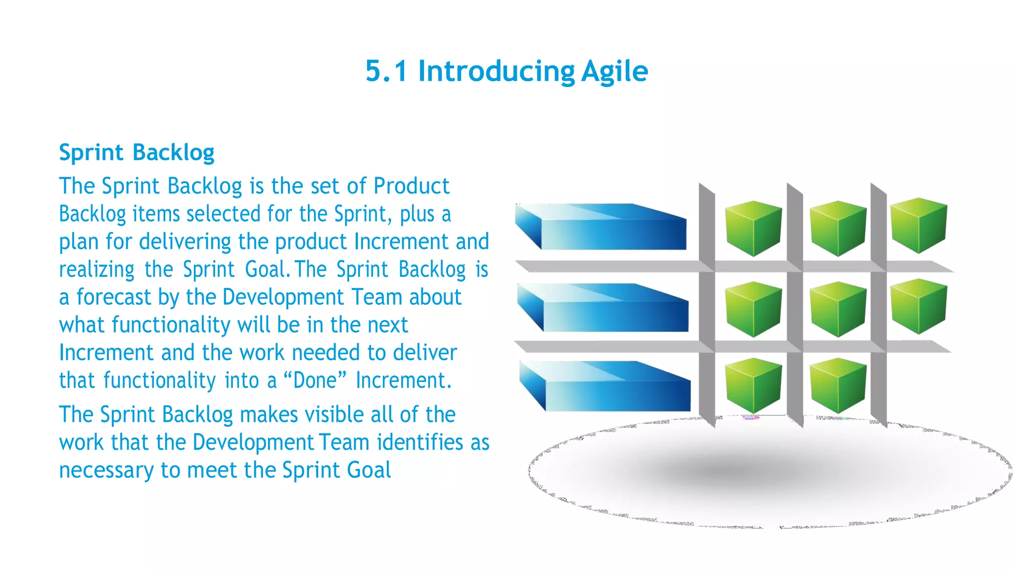 5.1 Introducing Agile
Sprint Backlog
The Sprint Backlog is the set of Product
Backlog items selected for the Sprint, plus a
plan for delivering the product Increment and
realizing the Sprint Goal.The Sprint Backlog is
a forecast by the Development Team about
what functionality will be in the next
Increment and the work needed to deliver
that functionality into a “Done” Increment.
The Sprint Backlog makes visible all of the
work that the Development Team identifies as
necessary to meet the Sprint Goal
 