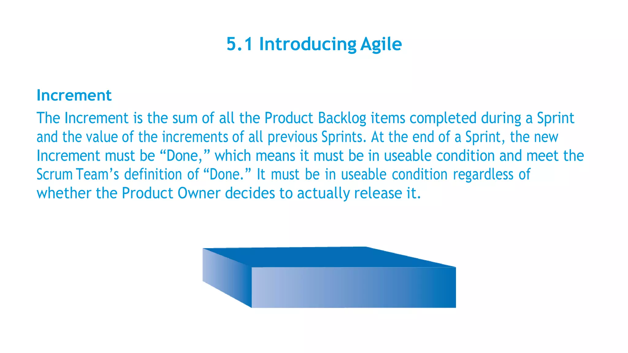 5.1 Introducing Agile
Increment
The Increment is the sum of all the Product Backlog items completed during a Sprint
and the value of the increments of all previous Sprints. At the end of a Sprint, the new
Increment must be “Done,” which means it must be in useable condition and meet the
Scrum Team’s definition of “Done.” It must be in useable condition regardless of
whether the Product Owner decides to actually release it.
 