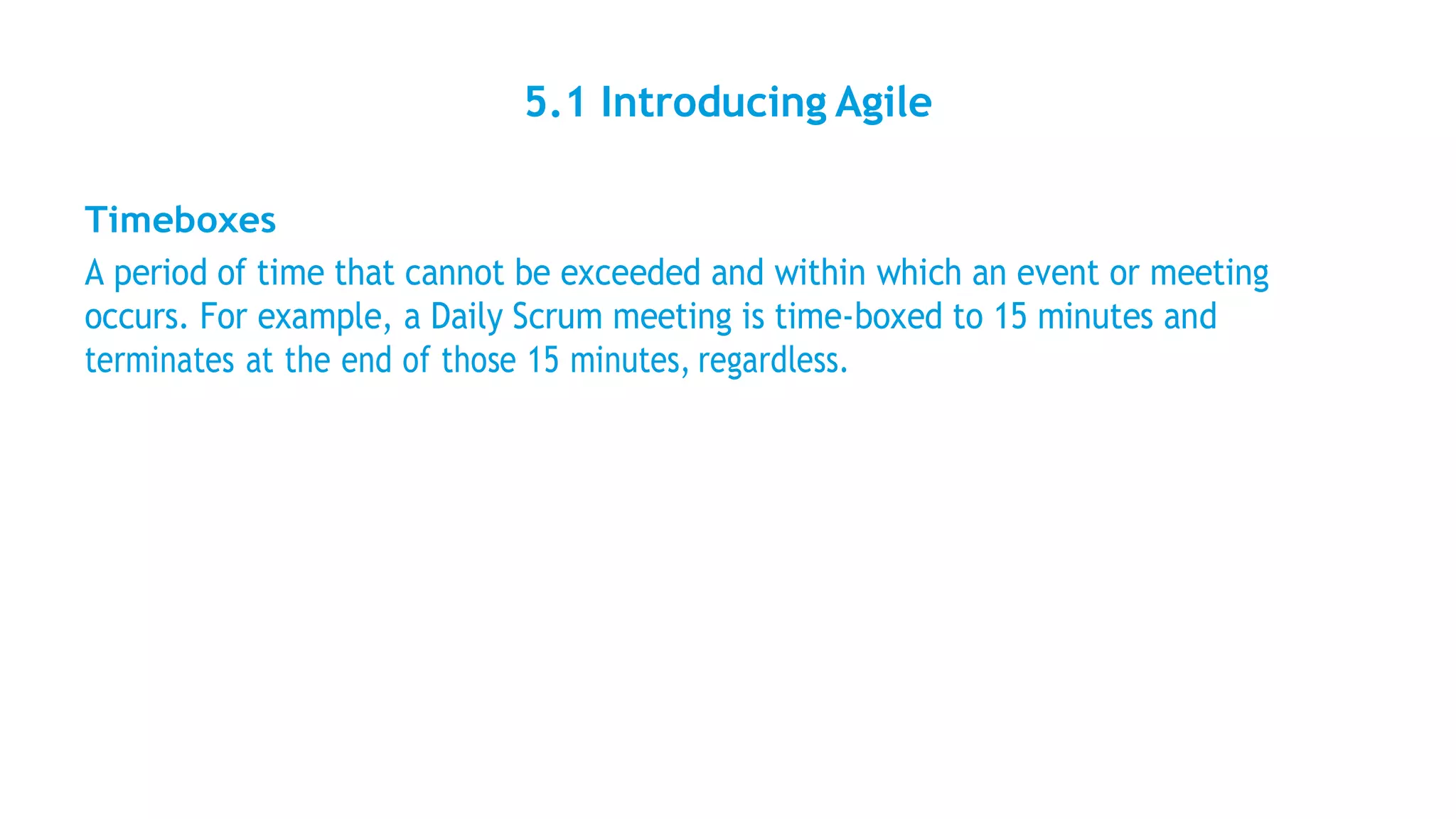 5.1 Introducing Agile
Timeboxes
A period of time that cannot be exceeded and within which an event or meeting
occurs. For example, a Daily Scrum meeting is time-boxed to 15 minutes and
terminates at the end of those 15 minutes, regardless.
 