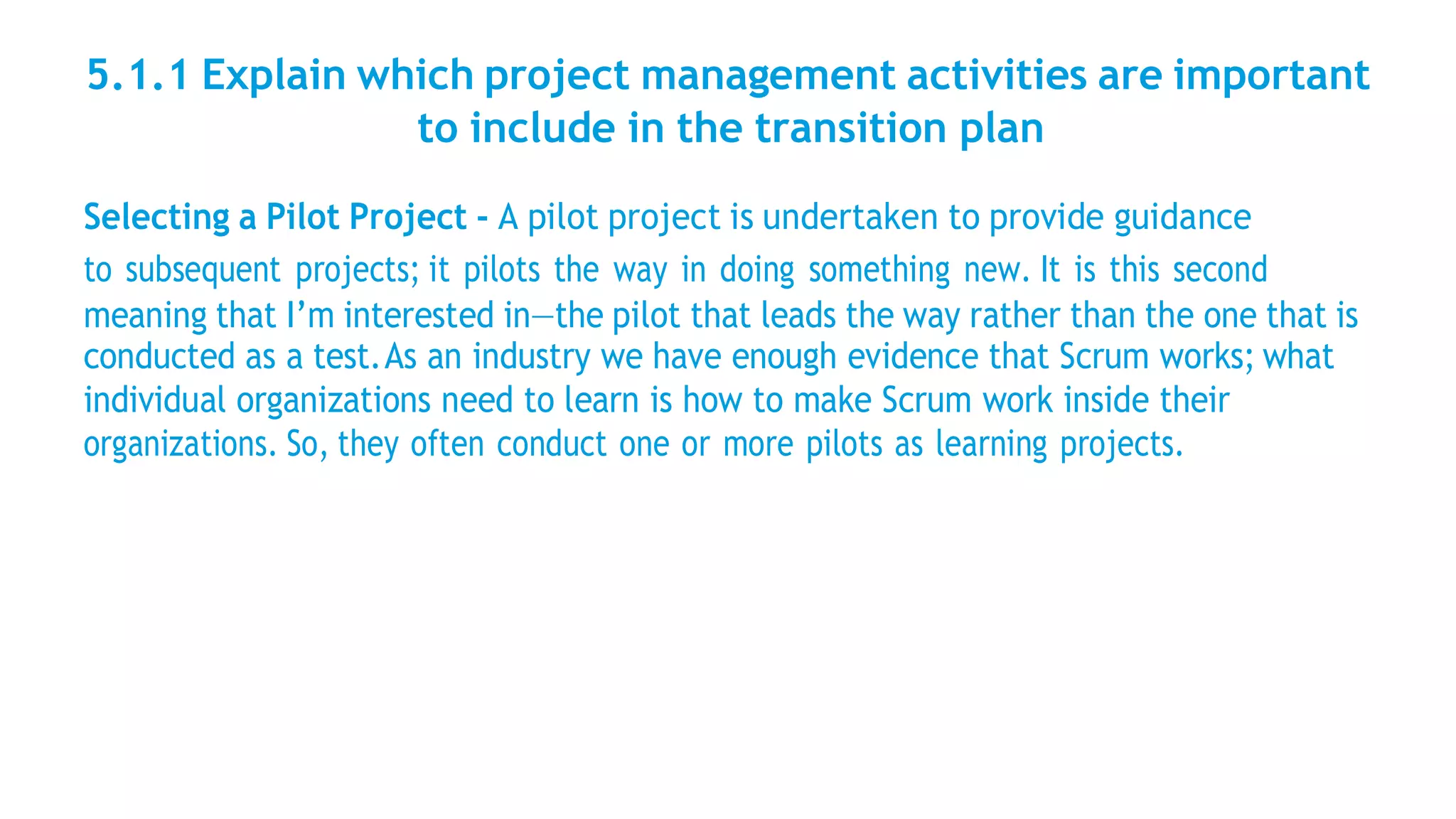 5.1.1 Explain which project management activities are important
to include in the transition plan
Selecting a Pilot Project - A pilot project is undertaken to provide guidance
to subsequent projects; it pilots the way in doing something new. It is this second
meaning that I’m interested in—the pilot that leads the way rather than the one that is
conducted as a test.As an industry we have enough evidence that Scrum works; what
individual organizations need to learn is how to make Scrum work inside their
organizations. So, they often conduct one or more pilots as learning projects.
 
