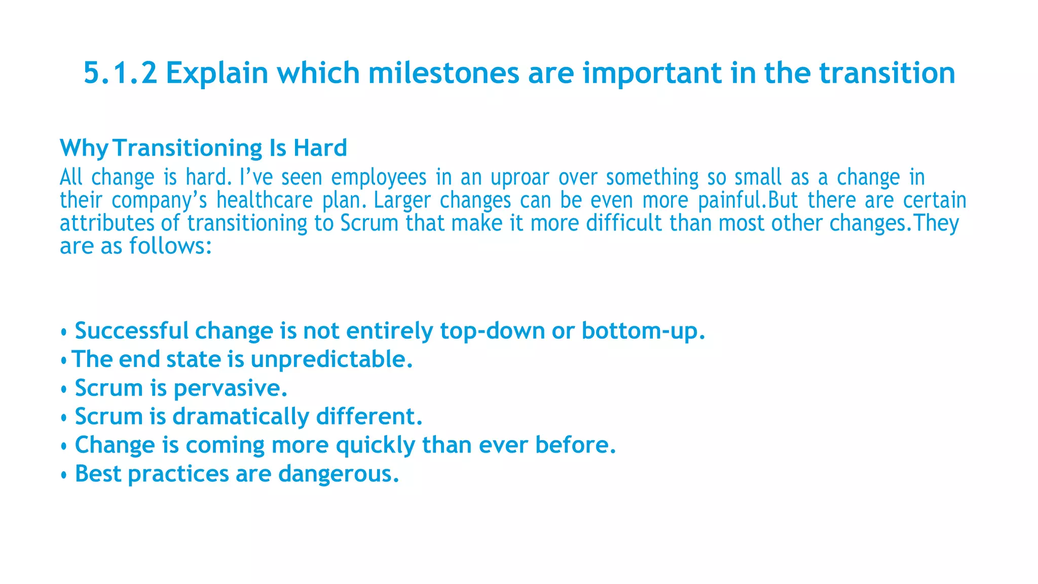 5.1.2 Explain which milestones are important in the transition
WhyTransitioning Is Hard
All change is hard. I’ve seen employees in an uproar over something so small as a change in
their company’s healthcare plan. Larger changes can be even more painful.But there are certain
attributes of transitioning to Scrum that make it more difficult than most other changes.They
are as follows:
• Successful change is not entirely top-down or bottom-up.
•The end state is unpredictable.
• Scrum is pervasive.
• Scrum is dramatically different.
• Change is coming more quickly than ever before.
• Best practices are dangerous.
 