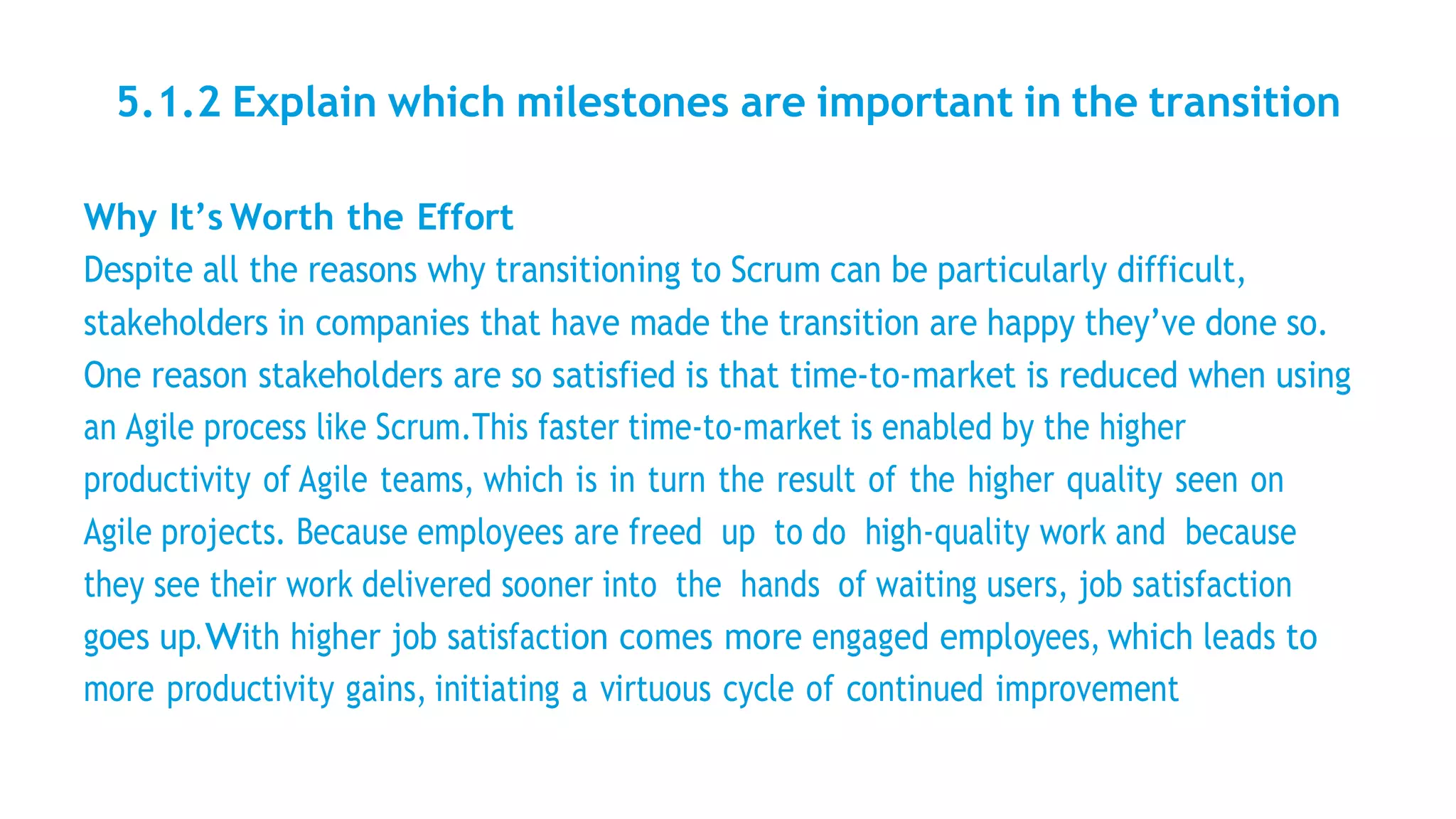 5.1.2 Explain which milestones are important in the transition
Why It’s Worth the Effort
Despite all the reasons why transitioning to Scrum can be particularly difficult,
stakeholders in companies that have made the transition are happy they’ve done so.
One reason stakeholders are so satisfied is that time-to-market is reduced when using
an Agile process like Scrum.This faster time-to-market is enabled by the higher
productivity of Agile teams, which is in turn the result of the higher quality seen on
Agile projects. Because employees are freed up to do high-quality work and because
they see their work delivered sooner into the hands of waiting users, job satisfaction
goes up.With higher job satisfaction comes more engaged employees, which leads to
more productivity gains, initiating a virtuous cycle of continued improvement
 