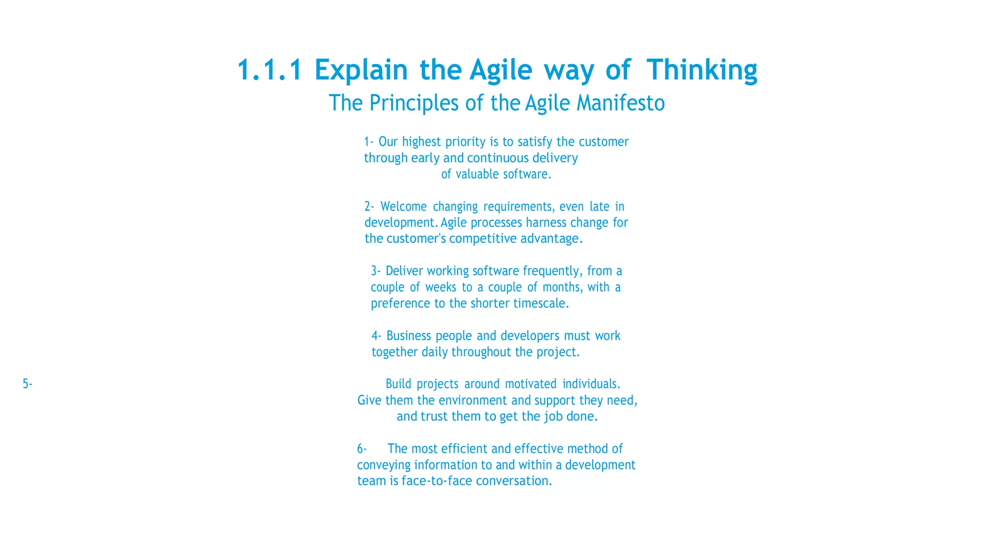 1.1.1 Explain the Agile way of Thinking
The Principles of the Agile Manifesto
1- Our highest priority is to satisfy the customer
through early and continuous delivery
of valuable software.
2- Welcome changing requirements, even late in
development.Agile processes harness change for
the customer's competitive advantage.
3- Deliver working software frequently, from a
couple of weeks to a couple of months, with a
preference to the shorter timescale.
4- Business people and developers must work
together daily throughout the project.
5- Build projects around motivated individuals.
Give them the environment and support they need,
and trust them to get the job done.
6- The most efficient and effective method of
conveying information to and within a development
team is face-to-face conversation.
 