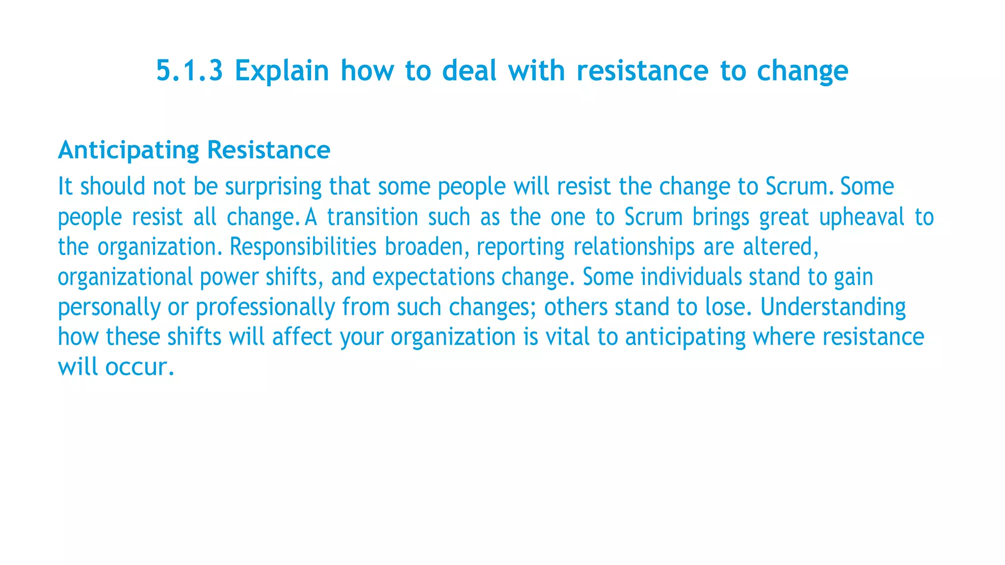5.1.3 Explain how to deal with resistance to change
Anticipating Resistance
It should not be surprising that some people will resist the change to Scrum. Some
people resist all change.A transition such as the one to Scrum brings great upheaval to
the organization. Responsibilities broaden, reporting relationships are altered,
organizational power shifts, and expectations change. Some individuals stand to gain
personally or professionally from such changes; others stand to lose. Understanding
how these shifts will affect your organization is vital to anticipating where resistance
will occur.
 