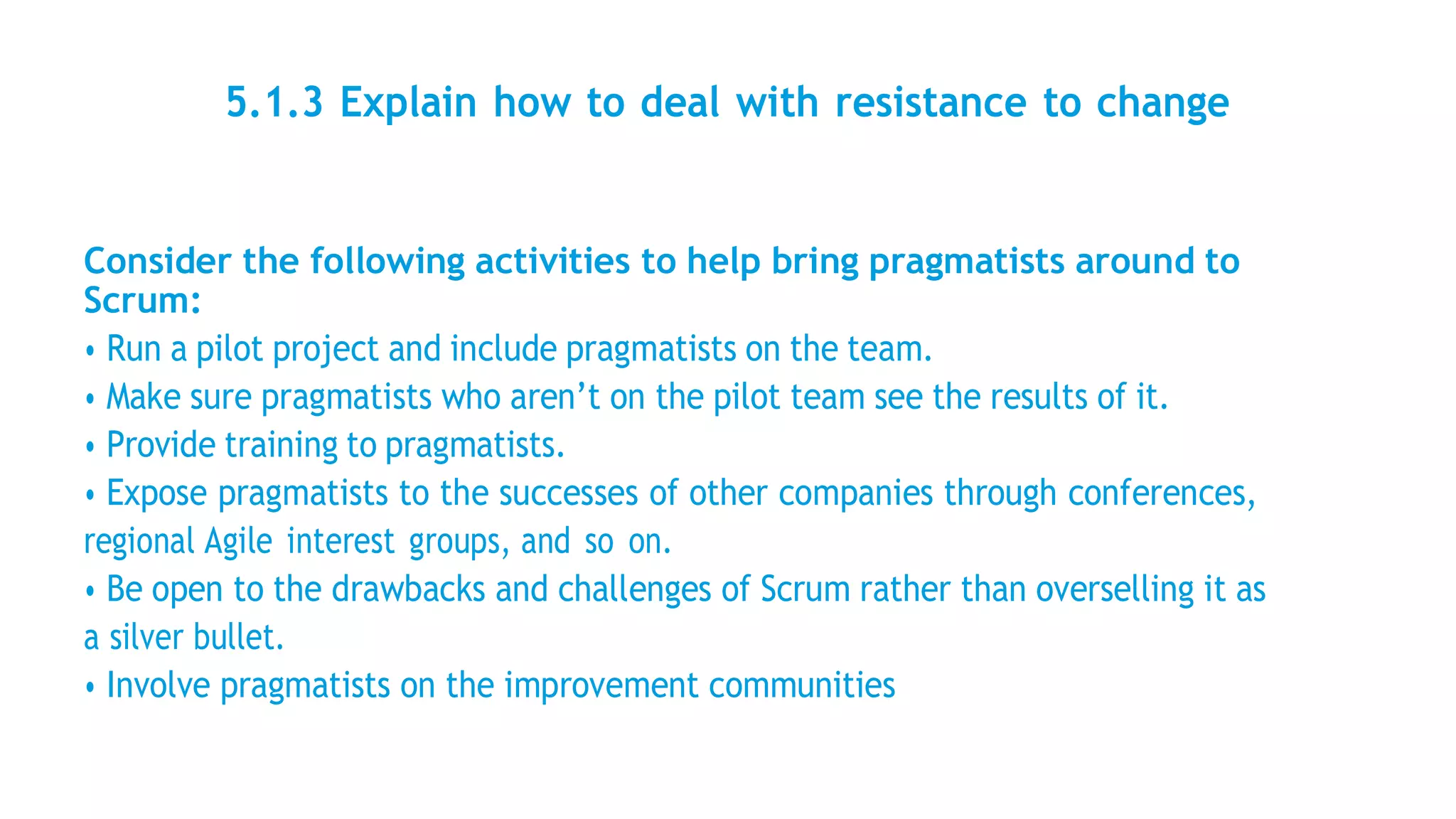 5.1.3 Explain how to deal with resistance to change
Consider the following activities to help bring pragmatists around to
Scrum:
• Run a pilot project and include pragmatists on the team.
• Make sure pragmatists who aren’t on the pilot team see the results of it.
• Provide training to pragmatists.
• Expose pragmatists to the successes of other companies through conferences,
regional Agile interest groups, and so on.
• Be open to the drawbacks and challenges of Scrum rather than overselling it as
a silver bullet.
• Involve pragmatists on the improvement communities
 